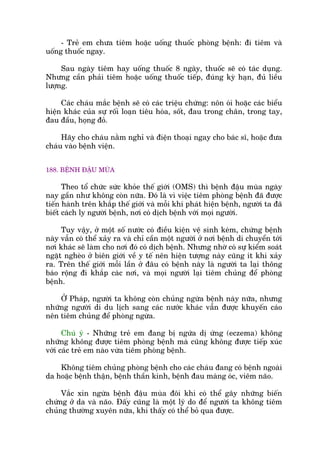 - Treã em chûa tiïm hoùåc uöëng thuöëc phoâng bïånh: ài tiïm vaâ
uöëng thuöëc ngay.
Sau ngaây tiïm hay uöëng thuöëc 8 ngaây, thuöëc seä coá taác duång.
Nhûng cêìn phaãi tiïm hoùåc uöëng thuöëc tiïëp, àuáng kyâ haån, àuã liïìu
lûúång.
Caác chaáu mùæc bïånh seä coá caác triïåu chûáng: nön oái hoùåc caác biïíu
hiïån khaác cuãa sûå röëi loaån tiïu hoáa, söët, àau trong chên, trong tay,
àau àêìu, hoång àoã.
Haäy cho chaáu nùçm nghó vaâ àiïån thoaåi ngay cho baác sô, hoùåc àûa
chaáu vaâo bïånh viïån.
188. BÏÅNH ÀÊÅU MUÂA
Theo töí chûác sûác khoãe thïë giúái (OMS) thò bïånh àêåu muâa ngaây
nay gêìn nhû khöng coân nûäa. Àoá laâ vò viïåc tiïm phoâng bïånh àaä àûúåc
tiïën haânh trïn khùæp thïë giúái vaâ möîi khi phaát hiïån bïånh, ngûúâi ta àaä
biïët caách ly ngûúâi bïånh, núi coá dõch bïånh vúái moåi ngûúâi.
Tuy vêåy, úã möåt söë nûúác coá àiïìu kiïån vïå sinh keám, chûáng bïånh
naây vêîn coá thïí xaãy ra vaâ chó cêìn möåt ngûúâi úã núi bïånh di chuyïín túái
núi khaác seä laâm cho núi àoá coá dõch bïånh. Nhûng nhúâ coá sûå kiïím soaát
ngùåt ngheâo úã biïn giúái vïì y tïë nïn hiïån tûúång naây cuäng ñt khi xaãy
ra. Trïn thïë giúái möîi lêìn úã àêu coá bïånh naây laâ ngûúâi ta laåi thöng
baáo röång ài khùæp caác núi, vaâ moåi ngûúâi laåi tiïm chuãng àïí phoâng
bïånh.
ÚÃ Phaáp, ngûúâi ta khöng coân chuãng ngûâa bïånh naây nûäa, nhûng
nhûäng ngûúâi di du lõch sang caác nûúác khaác vêîn àûúåc khuyïën caáo
nïn tiïm chuãng àïí phoâng ngûâa.
Chuá yá - Nhûäng treã em àang bõ ngûáa dõ ûáng (eczema) khöng
nhûäng khöng àûúåc tiïm phoâng bïånh maâ cuäng khöng àûúåc tiïëp xuác
vúái caác treã em naâo vûâa tiïm phoâng bïånh.
Khöng tiïm chuãng phoâng bïånh cho caác chaáu àang coá bïånh ngoaâi
da hoùåc bïånh thêån, bïånh thêìn kinh, bïånh àau maâng oác, viïm naäo.
Vùæc xin ngûâa bïånh àêåu muâa àöi khi coá thïí gêy nhûäng biïën
chûáng úã da vaâ naäo. Àêëy cuäng laâ möåt lyá do àïí ngûúâi ta khöng tiïm
chuãng thûúâng xuyïn nûäa, khi thêëy coá thïí boã qua àûúåc.
 