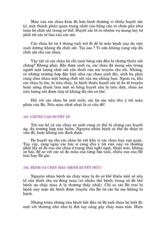 Maáu cuãa caác chaáu keám àoã hún bònh thûúâng vò thiïëu huyïët sùæc
töë, möåt thaânh phêìn quan troång nhêët cuãa höìng cêìu coá chûáa gêìn nhû
toaân böå chêët sùæt trong cú thïí. Huyïët sùæc töë coá nhiïåm vuå mang öxy tûâ
phöíi túái caác tïë baâo cuãa caác mö.
Caác chaáu beá tûâ 4 thaáng tuöíi trúã ài dïî bõ mùæc bïånh naây do viïåc
nuöi dûúäng khöng àuã chêët sùæt. Taåi sao ? Vò sûäa khöng cung cêëp àuã
chêët sùæt cho caác chaáu.
Vêåy têët caã caác chaáu beá chó nuöi bùçng sûäa àïìu bõ chûáng thiïëu sùæt
chùng? Khöng phaãi. Khi àûúåc sinh ra, caác chaáu àaä mang sùén trong
ngûúâi möåt lûúång chêët sùæt cêìn thiïët cuãa meå truyïìn cho röìi. Nhûng,
coá nhûäng trûúâng húåp àùåc biïåt nhû caác chaáu sinh àöi, sinh ba phaãi
cuäng chia nhau möåt lûúång chêët sùæt cuãa meå chùèng haån. Ngoaâi ra, khi
caác chaáu bõ öëm, bõ tiïu chaãy, bõ bïånh thiïëu huyïët sùæc töë do di truyïìn
hoùåc uöëng thuöëc laâm möåt söë höìng huyïët cêìu bõ tiïu diïåt, chaán ùn
nïn lûúång sùæt àûúåc tiïëp tïë khöng àuã cho cú thïí.
Àöëi vúái caác chaáu beá múái sinh, caác baâ meå nïn chuá yá túái maâu
phên cuãa Beá. Nïëu maâu nhúåt nhaåt laâ coá vêën àïì!
191. CHÛÁNG CAO HUYÏËT AÁP
Treã em kïí caã caác chaáu sú sinh cuäng coá thïí bõ chûáng cao huyïët
aáp, duâ trûúâng húåp naây hiïëm. Nguyïn nhên bïånh coá thïí do thêån coá
vêën àïì, hoùåc khöng xaác àõnh àûúåc.
Ào huyïët aáp cho caác chaáu beá rêët khoá vò caác chaáu hay cûåa quêåy.
Tuy vêåy, caâng ngaây caác baác sô caâng chuá yá túái viïåc naây vaâ thûúâng
phaãi lêëy söë ào cuãa caác chaáu úã traång thaái nghó ngúi, thoaãi maái, khöng
súå haäi, àïí so vúái caác söë ào mêîu cuãa tûâng lûáa tuöíi, chiïìu cao cuãa Beá
trai hay Beá gaái.
192. BÏÅNH ÛA CHAÃY MAÁU (BÏÅNH HUYÏËT HÛÄU)
Nguyïn nhên bïånh ûa chaãy maáu laâ do cú thïí thiïëu möåt söë yïëu
töë cêìn thiïët cho sûå àöng maáu (coá nhiïìu thïí bïånh; trong söë àoá thïí
bïånh ûa chaãy maáu A laâ thûúâng thêëy nhêët). Chó coá caác Beá trai bõ
bïånh naây mùåc duâ bïånh àûúåc truyïìn cho Beá tûâ caác baâ meå khöng bõ
bïånh.
Nhûäng triïåu chûáng cuãa bïånh bùæt àêìu tûâ àöå tuöíi chaáu beá biïët ài:
möåt vïët thûúng nhoã nhû bõ àûát tay cuäng gêy chaãy maáu maäi. Hiïån
 