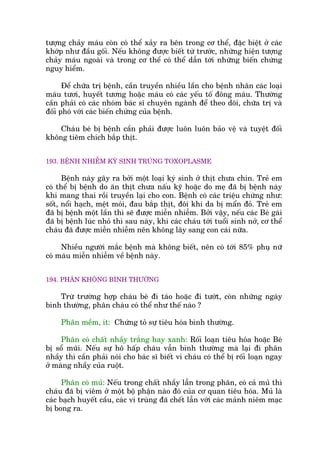 tûúång chaãy maáu coân coá thïí xaãy ra bïn trong cú thïí, àùåc biïåt úã caác
khúáp nhû àêìu göëi. Nïëu khöng àûúåc biïët tûâ trûúác, nhûäng hiïån tûúång
chaãy maáu ngoaâi vaâ trong cú thïí coá thïí dêîn túái nhûäng biïën chûáng
nguy hiïím.
Àïí chûäa trõ bïånh, cêìn truyïìn nhiïìu lêìn cho bïånh nhên caác loaåi
maáu tûúi, huyïët tûúng hoùåc maáu coá caác yïëu töë àöng maáu. Thûúâng
cêìn phaãi coá caác nhoám baác sô chuyïn ngaânh àïí theo doäi, chûäa trõ vaâ
àöëi phoá vúái caác biïën chûáng cuãa bïånh.
Chaáu beá bõ bïånh cêìn phaãi àûúåc luön luön baão vïå vaâ tuyïåt àöëi
khöng tiïm chñch bùæp thõt.
193. BÏÅNH NHIÏÎM KYÁ SINH TRUÂNG TOXOPLASME
Bïånh naây gêy ra búãi möåt loaåi kyá sinh úã thõt chûa chñn. Treã em
coá thïí bõ bïånh do ùn thõt chûa nêëu kyä hoùåc do meå àaä bõ bïånh naây
khi mang thai röìi truyïìn laåi cho con. Bïånh coá caác triïåu chûáng nhû:
söët, nöíi haåch, mïåt moãi, àau bùæp thõt, àöi khi da bõ mêín àoã. Treã em
àaä bõ bïånh möåt lêìn thò seä àûúåc miïîn nhiïîm. Búãi vêåy, nïëu caác Beá gaái
àaä bõ bïånh luác nhoã thò sau naây, khi caác chaáu túái tuöíi sinh núã, cú thïí
chaáu àaä àûúåc miïîn nhiïîm nïn khöng lêy sang con caái nûäa.
Nhiïìu ngûúâi mùæc bïånh maâ khöng biïët, nïn coá túái 85% phuå nûä
coá maáu miïîn nhiïîm vïì bïånh naây.
194. PHÊN KHÖNG BÒNH THÛÚÂNG
Trûâ trûúâng húåp chaáu beá ài taáo hoùåc ài tûúát, coân nhûäng ngaây
bònh thûúâng, phên chaáu coá thïí nhû thïë naâo ?
Phên mïìm, ñt: Chûáng toã sûå tiïu hoáa bònh thûúâng.
Phên coá chêët nhêìy trùæng hay xanh: Röëi loaån tiïu hoáa hoùåc Beá
bõ söí muäi. Nïëu sûå hö hêëp chaáu vêîn bònh thûúâng maâ laåi ài phên
nhêìy thò cêìn phaãi noái cho baác sô biïët vò chaáu coá thïí bõ röëi loaån ngay
úã maâng nhêìy cuãa ruöåt.
Phên coá muã: Nïëu trong chêët nhêìy lêîn trong phên, coá caã muã thò
chaáu àaä bõ viïm úã möåt böå phêån naâo àoá cuãa cú quan tiïu hoáa. Muã laâ
caác baåch huyïët cêìu, caác vi truâng àaä chïët lêîn vúái caác maãnh niïm maåc
bõ bong ra.
 