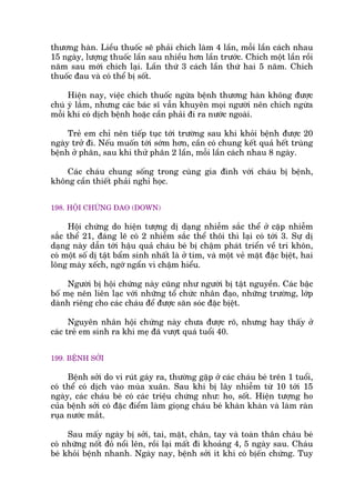 thûúng haân. Liïìu thuöëc seä phaãi chñch laâm 4 lêìn, möîi lêìn caách nhau
15 ngaây, lûúång thuöëc lêìn sau nhiïìu hún lêìn trûúác. Chñch möåt lêìn röìi
nùm sau múái chñch laåi. Lêìn thûá 3 caách lêìn thûá hai 5 nùm. Chñch
thuöëc àau vaâ coá thïí bõ söët.
Hiïån nay, viïåc chñch thuöëc ngûâa bïånh thûúng haân khöng àûúåc
chuá yá lùæm, nhûng caác baác sô vêîn khuyïn moåi ngûúâi nïn chñch ngûâa
möîi khi coá dõch bïånh hoùåc cêìn phaãi ài ra nûúác ngoaâi.
Treã em chó nïn tiïëp tuåc túái trûúâng sau khi khoãi bïånh àûúåc 20
ngaây trúã ài. Nïëu muöën túái súám hún, cêìn coá chung kïët quaã hïët truâng
bïånh úã phên, sau khi thûã phên 2 lêìn, möîi lêìn caách nhau 8 ngaây.
Caác chaáu chung söëng trong cuâng gia àònh vúái chaáu bõ bïånh,
khöng cêìn thiïët phaãi nghó hoåc.
198. HÖÅI CHÛÁNG ÀAO (DOWN)
Höåi chûáng do hiïån tûúång dõ daång nhiïîm sùæc thïí úã cùåp nhiïîm
sùæc thïí 21, àaáng leä coá 2 nhiïîm sùæc thïí thöi thò laåi coá túái 3. Sûå dõ
daång naây dêîn túái hêåu quaã chaáu beá bõ chêåm phaát triïín vïì trñ khön,
coá möåt söë dõ têåt bêím sinh nhêët laâ úã tim, vaâ möåt veã mùåt àùåc bõïåt, hai
löng maây xïëch, ngúá ngêín vò chêåm hiïíu.
Ngûúâi bõ höåi chûáng naây cuäng nhû ngûúâi bõ têåt nguyïìn. Caác bêåc
böë meå nïn liïn laåc vúái nhûäng töí chûác nhên àaåo, nhûäng trûúâng, lúáp
daânh riïng cho caác chaáu àïí àûúåc sùn soác àùåc bõïåt.
Nguyïn nhên höåi chûáng naây chûa àûúåc roä, nhûng hay thêëy úã
caác treã em sinh ra khi meå àaä vûúåt quaá tuöíi 40.
199. BÏÅNH SÚÃI
Bïånh súãi do vi ruát gaáy ra, thûúâng gùåp úã caác chaáu beá trïn 1 tuöíi,
coá thïí coá dõch vaâo muâa xuên. Sau khi bõ lêy nhiïîm tûâ 10 túái 15
ngaây, caác chaáu beá coá caác triïåu chûáng nhû: ho, söët. Hiïån tûúång ho
cuãa bïånh súãi coá àùåc àiïím laâm gioång chaáu beá khaân khaân vaâ laâm raân
ruåa nûúác mùæt.
Sau mêëy ngaây bõ súãi, tai, mùåt, chên, tay vaâ toaân thên chaáu beá
coá nhûäng nöët àoã nöíi lïn, röìi laåi mêët ài khoaãng 4, 5 ngaây sau. Chaáu
beá khoãi bïånh nhanh. Ngaây nay, bïånh súãi ñt khi coá bõïën chûáng. Tuy
 