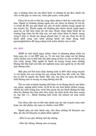 vêåy, úã nhûäng chaáu beá sûác khoãe keám vaâ nhûäng beá da àen, bïånh súãi
vêîn coá thïí gêy ra viïm tai, viïm phïë quaãn, viïm phöíi.
Chaáu beá bõ súãi coá thïí lêy sang chaáu khaác úã thúâi kyâ trûúác khi nöíi
ban. Ngûúâi ta thûúâng chuãng ngûâa cho caác chaáu tûâ thaáng 12 trúã ài,
vò trûúác àoá Beá coân giûä àûúåc caác yïëu töë miïîn nhiïîm trong ngûúâi do
meå truyïìn laåi. Thuöëc ngûâa súãi thûúâng pha thïm thuöëc ngûâa bïånh
quai bõ, coá thïí laâm chaáu beá söët nheå, thuöëc chùån àûúåc bïånh kïí caã
trûúâng húåp chaáu beá àaä tiïëp xuác vúái möåt chaáu khaác bõ bïånh, trong
voâng 5 höm vò thuöëc taác duång nhanh hún vi ruát caác chaáu beá dïî bõ
bïånh phöíi caâng nïn tiïm phoâng bïånh súãi hoùåc duâng chêët
gammaglobuline àïí tùng cûúâng tñnh miïîn nhiïîm cuãa cú thïí.
200. AIDS
AIDS laâ möåt bïånh nguy hiïím, chûa coá phûúng phaáp chûäa trõ
hiïåu quaã, do vi ruát HIV gêy ra. Vi ruát naây têën cöng vaâo hïå thöëng
miïîn nhiïîm cuãa cú thïí laâm cho khaã nùng tûå baão vïå cuãa cú thïí bõ suy
yïëu trêìm troång. Möåt ngûúâi bõ bïånh seä mang trong maáu nhûäng
khaáng thïí àùåc bõïåt nïn khi xeát nghiïåm maáu cuãa ngûúâi êëy seä cho kïët
quaã dûúng tñnh.
Möåt phuå nûä thûã maáu thêëy dûúng tñnh coá 20% khaã nùng truyïìn
vi ruát bïånh cho con trong luác coân mang thai hay khi sinh núã. Sûäa
meå coá thïí laâ nguöìn lêy bïånh. Búãi vêåy, caác phuå nûä maáu àaä dûúng
tñnh khöng nïn coá mang vaâ caâng khöng nïn àeã.
Treã sú sinh coá bïånh thûúâng thïí hiïån roä tûâ thaáng thûá 6: sûác khoãe
suy giaãm, ngûng phaát triïín, bõ ài bõ laåi caác loaåi bïånh nhiïîm truâng,
nhiïîm kyá sinh truâng hay viruát liïn quan túái caác bïånh àûúâng hö hêëp
nhû ho; àûúâng tiïu hoáa nhû tiïu chaãy; hïå thêìn kinh nhû àau maâng
oác, baåi liïåt v.v... Bïånh thûúâng tiïën triïín rêët nhanh túái mûác trêìm
troång.
Caác chaáu nhoã coân coá thïí mùæc bïånh naây do viïåc truyïìn maáu tûúi
hoùåc caác chïë phêím cuãa maáu coá nhiïîm viruát HIV.
Ngûúâi phuå nûä mùæc bïånh naây, cêìn theo nhûäng lúâi khuyïn sau
àêy, duâ cho lúâi khuyïn coá phêìn khùæc nghiïåt :
- Nïëu laâ con gaái, khöng nïn lêëy chöìng.
- Nïëu lêëy chöìng, khöng nïn coá mang.
 