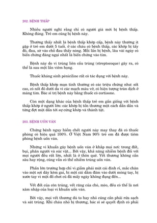202. BÏÅNH THÊËP
Nhiïìu ngûúâi nghô rùçng chó coá ngûúâi giaâ múái bõ bïånh thêëp.
Khöng àuáng. Treã em cuäng bõ bïånh naây.
Thûúâng thêëy nhêët laâ bïånh thêëp khúáp cêëp, bïånh naây thûúâng ñt
gùåp úã treã em dûúái 5 tuöíi. úã caác chaáu coá bïånh thêëp, caác khúáp bõ têëy
àoã, àau, súâ vaâo chöî àau thêëy noáng. Möîi lêìn bõ bïånh, lêu vaâi ngaây coá
biïën chûáng àaáng ngaåi nhêët laâ biïën chûáng vaâo tim.
Bïånh naây do vi truâng liïn cêìu truâng (streptocoque) gêy ra, coá
thïí laâ sau möåt lêìn viïm hoång.
Thuöëc khaáng sinh peániciline rêët coá taác duång vúái bïånh naây.
Bïånh thêëp khúáp maån tñnh thûúâng coá caác triïåu chûáng nhû: söët
cao, coá nöët àoã dûúái da vò caác maåch maáu vúä, coá hiïån tûúång traân dõch úã
maâng tim. Baác sô trõ bïånh naây bùçng thuöëc coá cortisone.
Coân möåt daång khaác cuãa bïånh thêëp treã em gêìn giöëng vúái bïånh
thêëp khúáp úã ngûúâi lúán: caác khúáp bõ töín thûúng möåt caách dêìn dêìn vaâ
tûâng àúåt möåt dêìn túái sûå cûáng khúáp vaâ thaânh têåt.
203. BÏÅNH UÖËN VAÁN
Chûáng bïånh nguy hiïím chïët ngûúâi naây may thay àaä coá thuöëc
phoâng coá hiïåu quaã 100%. ÚÃ Viïåt Nam 90% treã em àaä àûúåc tiïm
phoâng bïånh uöën vaán.
Nhûäng vi khuêín gêy bïånh uöën vaán úã khùæp moåi núi: trong àêët,
buåi, phên ngûúâi vaâ suác vêåt... Búãi vêåy, khaã nùng nhiïîm bïånh àöëi vúái
moåi ngûúâi àïìu rêët lúán, nhêët laâ úã thön quï. Vïët thûúng khöng cêìn
sêu hay röång, cuäng vêîn coá thïí nhiïîm truâng uöën vaán.
Phêìn lúán trûúâng húåp chó vò giêîm phaãi möåt caái àinh ró, mùæc chên
vaâo möåt súåi dêy keäm gai, bõ möåt caái dùçm àêm vaâo dûúái moáng tay, bõ
xûúác tay vò möåt àöì chúi cuä àaä mêëy ngaây khöng àuång àïën...
Vïët àöët cuãa cön truâng, vïët rùng cuãa choá, meâo, àïìu coá thïí laâ núi
xêm nhêåp cuãa loaåi vi khuêín uöën vaán.
Búãi vêåy, moåi vïët thûúng duâ to hay nhoã cuäng cêìn phaãi rûãa saåch
vaâ saát truâng. Khi chaáu nhoã bõ thûúng, baác sô seä quyïët àõnh coá phaãi
 