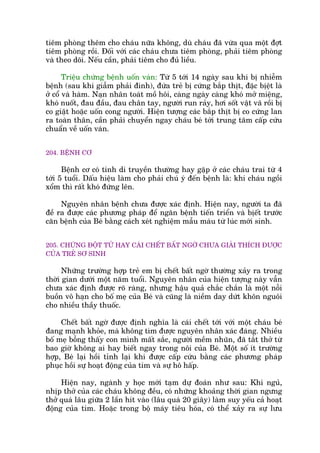 tiïm phoâng thïm cho chaáu nûäa khöng, duâ chaáu àaä vûâa qua möåt àúåt
tiïm phoâng röìi. Àöëi vúái caác chaáu chûa tiïm phoâng, phaãi tiïm phoâng
vaâ theo doäi. Nïëu cêìn, phaãi tiïm cho àuã liïìu.
Triïåu chûáng bïånh uöën vaán: Tûâ 5 túái 14 ngaây sau khi bõ nhiïîm
bïånh (sau khi giêîm phaãi àinh), àûáa treã bõ cûáng bùæp thõt, àùåc bõïåt laâ
úã cöí vaâ haâm. Naån nhên toaát möì höi, caâng ngaây caâng khoá múã miïång,
khoá nuöët, àau àêìu, àau chên tay, ngûúâi run raãy, húi söët vêåt vaä röìi bõ
co giêåt hoùåc uöën cong ngûúâi. Hiïån tûúång caác bùæp thõt bõ co cûáng lan
ra toaân thên, cêìn phaãi chuyïín ngay chaáu beá túái trung têm cêëp cûáu
chuêín vïì uöën vaán.
204. BÏÅNH CÚ
Bïånh cú coá tñnh di truyïìn thûúâng hay gùåp úã caác chaáu trai tûâ 4
túái 5 tuöíi. Dêëu hiïåu laâm cho phaãi chuá yá àïën bïånh laâ: khi chaáu ngöìi
xöím thò rêët khoá àûáng lïn.
Nguyïn nhên bïånh chûa àûúåc xaác àõnh. Hiïån nay, ngûúâi ta àaä
àïì ra àûúåc caác phûúng phaáp àïí ngùn bïånh tiïën triïín vaâ bõïët trûúác
cùn bïånh cuãa Beá bùçng caách xeát nghiïåm mêîu maáu tûâ luác múái sinh.
205. CHÛÁNG ÀÖÅT TÛÃ HAY CAÁI CHÏËT BÊËT NGÚÂ CHÛA GIAÃI THÑCH ÀÛÚÅC
CUÃA TREÃ SÚ SINH
Nhûäng trûúâng húåp treã em bõ chïët bêët ngúâ thûúâng xaãy ra trong
thúâi gian dûúái möåt nùm tuöíi. Nguyïn nhên cuãa hiïån tûúång naây vêîn
chûa xaác àõnh àûúåc roä raâng, nhûng hêåu quaã chùæc chùæn laâ möåt nöîi
buöìn vö haån cho böë meå cuãa Beá vaâ cuäng laâ niïìm day dûát khön nguöi
cho nhiïìu thêìy thuöëc.
Chïët bêët ngúâ àûúåc àõnh nghôa laâ caái chïët túái vúái möåt chaáu beá
àang maånh khoãe, maâ khöng tòm àûúåc nguyïn nhên xaác àaáng. Nhiïìu
böë meå böîng thêëy con mònh mêët sùæc, ngûúâi mïìm nhuän, àaä tùæt thúã tûâ
bao giúâ khöng ai hay biïët ngay trong nöi cuãa Beá. Möåt söë ñt trûúâng
húåp, Beá laåi höìi tónh laåi khi àûúåc cêëp cûáu bùçng caác phûúng phaáp
phuåc höìi sûå hoaåt àöång cuãa tim vaâ sûå hö hêëp.
Hiïån nay, ngaânh y hoåc múái taåm dûå àoaán nhû sau: Khi nguã,
nhõp thúã cuãa caác chaáu khöng àïìu, coá nhûäng khoaãng thúâi gian ngûng
thúã quaá lêu giûäa 2 lêìn hñt vaâo (lêu quaá 20 giêy) laâm suy yïëu caã hoaåt
àöång cuãa tim. Hoùåc trong böå maáy tiïu hoáa, coá thïí xaãy ra sûå lûu
 