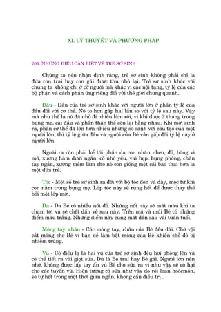 XI. LYÁ THUYÏËT VAÂ PHÛÚNG PHAÁP
206. NHÛÄNG ÀIÏÌU CÊÌN BIÏËT VÏÌ TREÃ SÚ SINH
Chuáng ta nïn nhêån àõnh rùçng, treã sú sinh khöng phaãi chó laâ
àûáa con trai hay con gaái àûúåc thu nhoã laåi. Treã sú sinh khaác vúái
chuáng ta khöng chó úã cúä ngûúâi maâ khaác vò caác nöåi taång, tyã lïå cuãa caác
böå phêån vaâ caách phaãn ûáng riïng àöëi vúái thïë giúái chung quanh.
Àêìu - Àêìu cuãa treã sú sinh khaác vúái ngûúâi lúán úã phêìn tyã lïå cuãa
àêìu àöëi vúái cú thïí. Noá to hún gêëp hai lêìn so vúái tyã lïå sau naây. Vêåy
maâ nhû thïë laâ noá àaä nhoã ài nhiïìu lùæm röìi, vò khi àûúåc 2 thaáng trong
buång meå, caái àêìu vaâ phêìn thên thïí coân laåi bùçng nhau. Khi múái sinh
ra, phêìn cú thïí àaä lúán hún nhiïìu nhûng so saánh vúái cêëu taåo cuãa möåt
ngûúâi lúán, thò tyã lïå giûäa àêìu vaâ ngûúâi cuãa Beá vêîn gêëp àöi tyã lïå naây úã
ngûúâi lúán.
Ngoaâi ra coân phaãi kïí túái phêìn da coân nhùn nheo, àoã, boáng vò
múä, xûúng haâm dûúái ngùæn, cöí nhoã yïëu, vai heåp, buång phöìng, chên
tay ngùæn, xûúng mïìm laâm cho noá coân giöëng möåt caái baâo thai hún laâ
möåt àûáa treã.
Toác - Möåt söë treã sú sinh ra àúâi vúái böå toác àen vaâ daây, moåc tûâ khi
coân nùçm trong buång meå. Lúáp toác naây seä ruång hïët àïí àûúåc thay thïë
búãi möåt lúáp múái.
Da - Da Beá coá nhiïìu nöët àoã. Nhûäng nöët naây seä mêët maâu khi ta
chaåm túái vaâ seä chïët dêìn vïì sau naây. Trïn maá vaâ muäi Beá coá nhûäng
àiïím maâu trùæng. Nhûäng àiïím naây cuäng mêët dêìn sau vaâi tuêìn tuöíi.
Moáng tay, chên - Caác moáng tay, chên cuãa Beá àïìu daâi. Chúá vöåi
cùæt moáng cho Beá vò baån dïî laâm bêåt moáng cuãa Beá khiïën chöî àoá bõ
nhiïîm truâng.
Vuá - Coá àiïìu laå laâ hai vuá cuãa treã sú sinh àïìu húi phöìng lïn vaâ
coá thïí tiïët ra vaâi gioåt sûäa. Duâ laâ Beá trai hay Beá gaái. Ngûúâi lúán nïn
nhúá, khöng àûúåc lêëy tay êën vuá Beá cho sûäa ra vò nhû vêåy seä coá haåi
cho caác tuyïën vuá. Hiïån tûúång coá sûäa nhû vêåy do röëi loaån hooácmön,
seä tûå hïët trong möåt thúâi gian ngùæn, khöng cêìn àiïìu trõ .
 