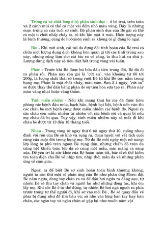 Trûáng caá vaâ chêët loãng úã böå phêån sinh duåc - úã beá trai, trïn traán
vaâ 2 caánh muäi coá thïí coá möåt vaâi àöëm nhoã maâu vaâng. Àêëy laâ nhûäng
muån trûáng caá cuãa tuöíi sú sinh. Böå phêån sinh duåc cuãa Beá gaái coá thïí
coá möåt ñt chêët nhêìy chaãy ra, coá khi lêìn möåt ñt maáu. Hiïån tûúång naây
laâ bònh thûúâng, cuäng do hooácmön sinh ra khöng coá gò àaáng lo ngaåi.
Bòu - Khi múái sinh, caái tuái da àûång àöi tinh hoaân cuãa Beá trai coá
chûáa möåt lûúång dung dõch khöng liïn quan gò túái caác tinh truâng sau
naây, nhûng cuäng laâm cho caái bòu ra veã cùng, to thu huát sûå chuá yá.
Lûúång dung dõch naây seä tiïu diïåt hïët trong voâng vaâi tuêìn.
Phên - Trûúác khi Beá àûúåc buá bûäa àêìu tiïn trong àúâi, Beá àaä ài
ra phên röìi. Phên naây coân goåi laâ "cûát su", vaâo khoaãng tûâ 60 túái
200g, laâ lûúång chêët thaãi coá trong ruöåt Beá tûâ khi Beá coân nùçm trong
buång meå. Phên laâ möåt chêët nhêìy, maâu xaám. Sau 3-4 ngaây, "cûát su"
seä àûúåc thay thïë dêìn bùçng phên do sûå tiïu hoáa sûäa taåo ra. Phên naây
maâu vaâng nhaåt hoùåc vaâng thêîm.
Tñnh miïîn nhiïîm - Nïëu khi mang thai baâ meå àaä àûúåc tiïm
phoâng caác bïånh àêåu muâa, baåch hêìu, bïånh baåi liïåt, bïånh uöën vaán thò
caác chaáu beá múái bïånh cuäng àûúåc miïîn nhiïîm caác bïånh àoá. Ngoaâi ra
caác chaáu coân miïîn nhiïîm tûå nhiïn vúái caác bïånh súãi vaâ quai bõ nïëu
meå chaáu àaä bõ qua. Tuy vêåy, tñnh miïîn nhiïîm naây seä mêët ài khi
chaáu beá àûúåc tûâ 13 àïën 18 thaáng tuöíi.
Nhau - Trong voâng tûâ ngaây thûá 6 túái ngaây thûá 10, cuöëng nhau
àñnh vúái röën cuãa Beá seä khö vaâ ruång ra, àoaån tuyïåt vúái vïët tñch cuöëi
cuâng cuãa cuöåc àúâi trong buång meå. Tûâ àoá Beá möîi ngaây möåt núã nang:
lúáp löng tú phuã trïn ngûúâi Beá ruång dêìn, nhûäng chêëm àoã trïn da
cuäng hïët khiïën toaân lúáp da coá cuâng möåt mêìu, mõn maâng vaâ saáng
suãa. Àïí yïn trñ laâ sûác khoãe cuãa Beá hoaân toaân töët, baác sô coá thïí kiïím
tra toaân diïån cho Beá vïì nhõp tim, nhõp thúã, mêìu da vaâ nhûäng phaãn
ûáng vïì caãm giaác.
Ngoaâi ra àïí biïët Beá sú sinh hoaân toaân bònh thûúâng khöng,
ngûúâi ta coân thûã möåt söë phaãn ûáng cuãa Beá nhû phaãn ûáng Moro: àùåt
Beá nùçm ngûãa, dang tay chên ra vaâ àïí àêìu húi ngûãa ra àaâng sau, tûå
nhiïn Beá seä thu tay chên vaâ ngûúâi laåi nhû nhûäng àöång taác, khi öm
lêëy meå. Khi söëc Beá úã tû thïë àûáng, tûå nhiïn Beá húi ngaã ngûúâi ra phña
trûúác trong tû thïë ngûúâi ài, khi súâ vaâo möi Beá , Beá seä quay àêìu vïì
phña bõ àuång nhû àïí tòm bêìu vuá, súâ nheå vaâo loâng baân tay hay baân
chên, caác ngoán tay vaâ ngoán chên seä gêåp laåi nhû muöën nùæm vêåt
 