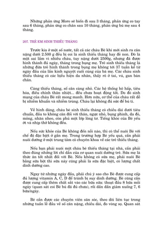 Nhûäng phaãn ûáng Moro seä biïën ài sau 3 thaáng, phaãn ûáng co tay
sau 6 thaáng, phaãn ûáng co chên sau 10 thaáng, phaãn ûáng buá meå sau 4
thaáng.
207. TREÃ EM SINH THIÏËU THAÁNG
Trûúác kia úã möåt söë nûúác, têët caã caác chaáu Beá khi múái sinh ra cên
nùång dûúái 2.500 g àïìu bõ coi laâ sinh thiïëu thaáng hay àeã non. Àoá laâ
möåt sai lêìm vò nhiïìu chaáu, tuy nùång dûúái 2500g, nhûng àaä àûúåc
hònh thaânh àuã ngaây, thaáng trong buång meå. Treã sinh thiïëu thaáng laâ
nhûäng àûáa treã hònh thaânh trong buång meå khöng túái 37 tuêìn kïí tûâ
ngaây àêìu cuãa lêìn kinh nguyïåt cuöëi cuâng cuãa baâ meå. Caác chaáu sinh
thiïëu thaáng coá caác bõïíu hiïån da nhùn, thêëy roä úã tai, vuá, gan baân
chên.
Caâng thiïëu thaáng, söë cên caâng nhoã. Caác hïå thöëng hö hêëp, tiïu
hoáa, àiïìu chónh thên nhiïåt... àïìu chûa hoaåt àöång töët. Do àoá sinh
maång cuãa chaáu Beá rêët mong manh. Hún nûäa, cú thïí cuãa chaáu rêët dïî
bõ nhiïîm khuêín vaâ nhiïîm truâng. Chaáu laåi khöng àuã sûác àïí buá tñ.
Vïì hònh daáng, chaáu beá sinh thiïëu thaáng coá chiïìu daâi dûúái tiïu
chuêín, àêìu to khöng cên àöëi vúái thên, ngûåc nhoã, buång phònh, da àoã,
moãng, nhùn nheo, coân phuã möåt lúáp löng tú. Tiïëng khoác cuãa Beá yïëu
úát vaâ nhõp thúã khöng àïìu.
Nïëu sûác khoãe cuãa Beá khöng àïën nöîi naâo, thò coá thïí nuöi Beá vúái
chïë àöå àùåc bõïåt úã gêìn meå. Trong trûúâng húåp Beá yïëu quaá, cêìn phaãi
nuöi dûúäng úã möåt trung têm coá chuyïn khoa vïì caác treã thiïëu thaáng.
Nïëu baån phaãi nuöi möåt chaáu beá thiïëu thaáng taåi nhaâ, cêìn phaãi
theo àuáng nhûäng lúâi chó dêîn cuãa cú quan nuöi dûúäng treã. Sûäa meå laâ
thûác ùn töët nhêët àöëi vúái Beá. Nïëu khöng coá sûäa meå, phaãi nuöi Beá
bùçng sûäa böåt thò sûäa naây cuäng phaãi laâ sûäa àùåc bõïåt, coá lûúång chêët
dinh dûúäng cao.
Ngay tûâ nhûäng ngaây àêìu, phaãi chuá yá sao cho Beá àûúåc cung cêëp
àuã lûúång vitamin A, C, D àïí traánh bõ suy dinh dûúäng. Beá cuäng cêìn
àûúåc cung cêëp thïm chêët sùæt vaâo caác bûäa sûäa: thoaåt àêìu 8 bûäa möîi
ngaây (quan saát coi Beá buá àaä àuã chûa), röìi dêìn dêìn giaãm xuöëng 7, 6
bûäa/ngaây.
Beá cêìn àûúåc caác chuyïn viïn sùn soác, theo doäi liïn tuåc trong
nhûäng tuêìn lïî àêìu vïì söë cên nùång, chiïìu daâi, ào voâng soå. Quan saát
 