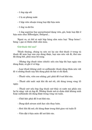 - 1 öëng cùåp söët
- 1 loå xaâ phoâng nûúác
- 1 höåp viïn nhuêån traâng loaåi àùåt hêåu mön
- 1 öëng va-dú-lin
- 1 öëng aspirine hay paraceátamol daång viïn, goái, hoùåc loaåi àùåt úã
hêåu mön nhû: Efferalgan, Dolipral...
Ngoaâi ra, coá thïí coá möåt höåp bùng cêìm maáu loaåi "Stop heámo":
bùng + gaåc coá thêëm chêët cêìm maáu.
Giûä thuöëc thïë naâo?
Thónh thoaãng, chuáng ta nïn coi laåi caác thûá thuöëc úã trong tuã
thuöëc àïí xem loaåi naâo coân duâng àûúåc, loaåi naâo nïn vûát ài, thûá naâo
àaä duâng hïët, phaãi mua böí sung.
- Nhûäng öëng thuöëc tiïm (chñch): nïëu coân höåp thò haån ngaây coân
duâng àûúåc, coá ghi úã voã höåp.
- Loaåi thuöëc khaáng sinh vaâ sulfamide: thuöëc duâng thûâa nïn vûát
ài vò nhûäng thuöëc naây khi duâng phaãi do baác sô chó àõnh.
- Thuöëc viïn, viïn con nhöång, goái: phaãi àïí úã núi khö raáo.
- Thuöëc nhoã mùæt: möåt khi àaä múã röìi, chó duâng trong voâng 15
ngaây.
- Thuöëc múä: nïëu boáp öëng thuöëc múä thêëy coá nûúác maâ phêìn coân
laåi bõ cûáng: vûát caã öëng ài. Nhûäng thuöëc múä coá chûáa chêët khaáng sinh
hoùåc sulfamide chó duâng àûúåc trong voâng vaâi tuêìn.
- Chêët böåt: phaãi àïí úã núi khö raáo.
- Dung dõch seárum sinh hoåc: cêìn thay luön.
- Sirö: khi àaä múã, chó duâng àûúåc trong thúâi gian vaâi tuêìn lïî
- Viïn àùåt úã hêåu mön: àïí núi khö raáo.
 