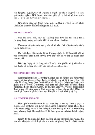 caác àöång taác ngûúâi, tay, chên; khaã nùng hoùåc phaãn ûáng vïì caác caãm
giaác nhòn, nghe... Noái chung, caác caãm giaác vïì cú thïí vaâ vïì tinh thêìn
cuãa Beá àïìu cêìn àûúåc chuá yá àùåc bõïåt.
Nïëu àûúåc sùn soác àuáng mûác, möåt treã thiïëu thaáng coá thïí phaát
triïín nhû àûáa treã bònh thûúâng sau 2, 3 nùm.
208. TREÃ SINH ÀÖI
Caác treã sinh àöi, sinh ra thûúâng nheå hún caác treã sinh bònh
thûúâng, hoùåc trong hai chaáu thò coá möåt chaáu nhoã hún.
Viïåc sùn soác caác chaáu cuäng cêìn thiïët nhû àöëi vúái caác chaáu sinh
thiïëu thaáng vêåy.
Coá möåt àiïìu chùæc chùæn laâ cú thïí caác chaáu bõ thiïëu chêët sùæt vò
caác chaáu phaãi chia nhau lûúång húåp chêët sùæt leä ra chó àïí daânh cho
möåt ngûúâi.
Búãi vêåy, ngay tûâ nhûäng tuêìn lïî àêìu tiïn, phaãi chuá yá cho thïm
caác thuöëc böí coá húåp chêët sùæt vaâo sûäa àïí caác chaáu buá .
209. KHAÁNG THÏÍ CUÃA NGÛÚÂI
Gammaglobulines laâ nhûäng khaáng thïí coá nguöìn göëc tûâ cú thïí
ngûúâi, coá taác duång chöëng àûúåc vi khuêín vaâ viruát trong voâng vaâi
tuêìn lïî, àûúåc duâng laâm thuöëc tiïm vaâo bùæp thõt àïí phoâng hoùåc laâm
giaãm möåt söë bïånh. Coá nhûäng loaåi gam ma globuhnes chuyïn duâng
chöëng caác bïånh nhû: súãi, gan, ho gaâ, uöën vaán vv... vaâ möåt loaåi chung
àûúåc duâng àïí tùng cûúâng khaã nùng àïì khaáng cuãa cú thïí. Cuäng coá
möåt loaåi Gam ma globuline àûúåc duâng laâm thuöëc chöëng dõ ûáng.
210. HEMOPHILUS LAÂ GÒ?
Hemophilus influenzae laâ tïn möåt loaåi vi truâng thûúâng gêy ra
möåt söë caác bïånh treã em nhû: bïånh viïm muäi-hoång, viïm phöíi, àau
mùæt, viïm tai giûäa vaâ nhêët laâ bïånh viïm maâng oác. Coá nhiïìu chuãng
loaåi, nhûng loaåi Hemophilus B laâ loaåi gêy ra nhûäng bïånh nùång
nhêët.
Ngûúâi ta àaä àiïìu chïë àûúåc vùæc xin chöëng Hemophilus vaâ caác baâ
meå nïn cho con chñch loaåi vùæc xin naây àïí phoâng bïånh; nhêët laâ caác
 