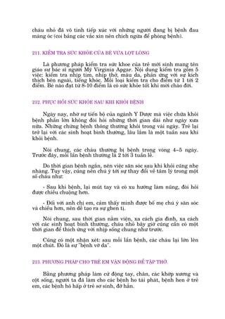 chaáu nhoã àaä vö tònh tiïëp xuác vúái nhûäng ngûúâi àang bõ bïånh àau
maâng oác (coi baãng caác vùæc xin nïn chñch ngûâa àïí phoâng bïånh).
211. KIÏÍM TRA SÛÁC KHOÃE CUÃA BEÁ VÛÂA LOÅT LOÂNG
Laâ phûúng phaáp kiïím tra sûác khoe cuãa treã múái sinh mang tïn
giaáo sû baác sô ngûúâi Myä Virginia Apgar. Nöåi dung kiïím tra göìm 5
viïåc: kiïím tra nhõp tim, nhõp thúã, maâu da, phaãn ûáng vúái sûå kñch
thñch bïn ngoaâi, tiïëng khoác. Möîi loaåi kiïím tra cho àiïím tûâ 1 túái 2
àiïím. Beá naâo àaåt tûâ 8-10 àiïím laâ coá sûác khoãe töët khi múâi chaâo àúâi.
212. PHUÅC HÖÌI SÛÁC KHOÃE SAU KHI KHOÃI BÏÅNH
Ngaây nay, nhúâ sûå tiïën böå cuãa ngaânh Y Dûúåc maâ viïåc chûäa khoãi
bïånh phêìn lúán khöng àoâi hoãi nhûäng thúâi gian daâi nhû ngaây xûa
nûäa. Nhûäng chûáng bïånh thöng thûúâng khoãi trong vaâi ngaây. Treã laåi
trúã laåi vúái caác sinh hoaåt bònh thûúâng, lêu lùæm laâ möåt tuêìn sau khi
khoãi bïånh.
Noái chung, caác chaáu thûúâng bõ bïånh trong voâng 4~5 ngaây.
Trûúác àêy, möîi lêìn bïånh thûúâng laâ 2 túái 3 tuêìn lïî.
Do thúâi gian bïånh ngùæn, nïn viïåc sùn soác sau khi khoãi cuäng nheå
nhaâng. Tuy vêåy, cuäng nïn chuá yá túái sûå thay àöíi vïì têm lyá trong möåt
söë chaáu nhû:
- Sau khi bïånh, laåi muát tay vaâ coá xu hûúáng laâm nuäng, àoâi hoãi
àûúåc chiïìu chuöång hún.
- Àöëi vúái anh chõ em, caãm thêëy mònh àûúåc böë meå chuá yá sùn soác
vaâ chiïìu hún, nïn dïî taåo ra sûå ghen tõ.
Noái chung, sau thúâi gian nùçm viïån, xa caách gia àònh, xa caách
vúái caác sinh hoaåt bònh thûúâng, chaáu nhoã bêy giúâ cuäng cêìn coá möåt
thúâi gian àïí thñch ûáng vúái nhõp söëng chung nhû trûúác.
Cuäng coá möåt nhêån xeát: sau möîi lêìn bïånh, caác chaáu laåi lúán lïn
möåt chuát. Àoá laâ sûå "bïånh vúä da".
213. PHÛÚNG PHAÁP CHO TREÃ EM VÊÅN ÀÖÅNG ÀÏÍ TÊÅP THÚÃ.
Bùçng phûúng phaáp laâm cûã àöång tay, chên, caác khúáp xûúng vaâ
cöåt söëng, ngûúâi ta àaä laâm cho caác bïånh ho taái phaát, bïånh hen úã treã
em, caác bïånh hö hêëp úã treã sú sinh, àúä hùèn.
 