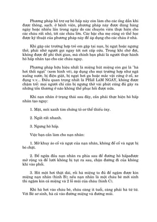 Phûúng phaáp höî trúå sûå hö hêëp naây coân laâm cho caác öëng dêîn khñ
àûúåc thöng, saåch. úã bïånh viïån, phûúng phaáp naây àûúåc duâng haâng
ngaây hoùåc nhiïìu lêìn trong ngaây do caác chuyïn viïn thûåc hiïån cho
caác chaáu rêët nhoã, túái caác chaáu lúán. Caác bêåc cha meå cuäng coá thïí hoåc
àûúåc kyä thuêåt cuãa phûúng phaáp naây àïí aáp duång cho caác chaáu úã nhaâ.
Khi gùåp caác trûúâng húåp treã em gùåp tai naån, bõ ngaåt hoùåc ngûng
thúã, phaãi nhúâ ngûúâi goåi ngay túái núi cêëp cûáu. Trong khi chúâ àúåi,
khöng àûúåc àïí phñ thúâi gian, maâ chñnh baån phaãi laâ ngûúâi thûåc haânh
hö hêëp nhên taåo cho caác chaáu ngay.
Phûúng phaáp hûäu hiïåu nhêët laâ miïång huát miïång coân goåi laâ "haâ
húi thöíi ngaåt" (xem hònh veä), aáp duång cho moåi trûúâng húåp nhû ngaä
xuöëng nûúác, bõ àiïån giêåt, bõ ngaåt húi ga hoùåc mùæc vêåt cûáng úã cöí, xe
àuång v.v... Àiïìu quan troång nhêët laâ PHaãI LaâM NGAY, khöng àûúåc
chêåm trïî: moåi ngûúâi chó cêìn bõ ngûng thúã vaâi phuát cuäng àuã gêy ra
nhûäng töín thûúng úã naäo khöng thïí phuåc höìi àûúåc nûäa.
Khi naån nhên úã traång thaái sau àêy, cêìn phaãi thûåc hiïån hö hêëp
nhên taåo ngay:
1. Mùåt, möi xanh tñm chûáng toã cú thïí thiïëu öxy.
2. Ngêët rêët nhanh.
3. Ngûng hö hêëp.
Viïåc baån cêìn laâm cho naån nhên:
1. Múã khuy aáo cöí vaâ ngûåc cuãa naån nhên, khöng àïí cöí vaâ ngûåc bõ
boá chùåt.
2. Àïí ngûãa àêìu naån nhên ra phña sau àïí àûúâng hö hêëpaàûúåc
múã röång vaâ àïí lûúäi khöng bõ tuåt ra sau, chùån àûúâng ài cuãa khöng
khñ vaâo phöíi.
3. Hñt möåt húi thêåt daâi, röìi haá miïång to àuã àïí ngêåm àûúåc kñn
miïång naån nhên (hònh B); nïëu naån nhên laâ möåt chaáu beá múái sinh
thò ngêåm kñn caã miïång vaâ 2 löî muäi cuãa chaáu (hònh C).
Khi haâ húi vaâo chaáu beá, chaáu caâng ñt tuöíi, caâng phaãi haâ tûâ tûâ.
Vúái Beá sú sinh, haâ caã vaâo àûúâng miïång vaâ àûúâng muäi.
 