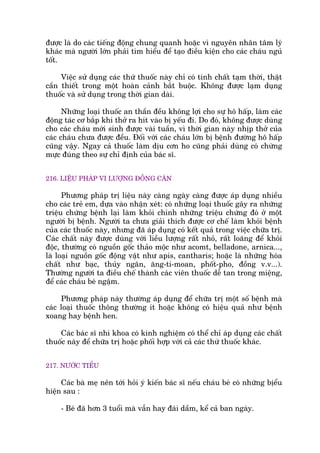 àûúåc laâ do caác tiïëng àöång chung quanh hoùåc vò nguyïn nhên têm lyá
khaác maâ ngûúâi lúán phaãi tòm hiïíu àïí taåo àiïìu kiïån cho caác chaáu nguã
töët.
Viïåc sûã duång caác thûá thuöëc naây chó coá tñnh chêët taåm thúâi, thêåt
cêìn thiïët trong möåt hoaân caãnh bùæt buöåc. Khöng àûúåc laåm duång
thuöëc vaâ sûã duång trong thúâi gian daâi.
Nhûäng loaåi thuöëc an thêìn àïìu khöng lúåi cho sûå hö hêëp, laâm caác
àöång taác cú bùæp khi thúã ra hñt vaâo bõ yïëu ài. Do àoá, khöng àûúåc duâng
cho caác chaáu múái sinh àûúåc vaâi tuêìn, vò thúâi gian naây nhõp thúã cuãa
caác chaáu chûa àûúåc àïìu. Àöëi vúái caác chaáu lúán bõ bïånh àûúâng hö hêëp
cuäng vêåy. Ngay caã thuöëc laâm dõu cún ho cuäng phaãi duâng coá chûâng
mûåc àuáng theo sûå chó àõnh cuãa baác sô.
216. LIÏÅU PHAÁP VI LÛÚÅNG ÀÖÌNG CÊN
Phûúng phaáp trõ liïåu naây caâng ngaây caâng àûúåc aáp duång nhiïìu
cho caác treã em, dûåa vaâo nhêån xeát: coá nhûäng loaåi thuöëc gêy ra nhûäng
triïåu chûáng bïånh laåi laâm khoãi chñnh nhûäng triïåu chûáng àoá úã möåt
ngûúâi bõ bïånh. Ngûúâi ta chûa giaãi thñch àûúåc cú chïë laâm khoãi bïånh
cuãa caác thuöëc naây, nhûng àaä aáp duång coá kïët quaã trong viïåc chûäa trõ.
Caác chêët naây àûúåc duâng vúái liïìu lûúång rêët nhoã, rêët loaäng àïí khoãi
àöåc, thûúâng coá nguöìn göëc thaão möåc nhû acomt, belladone, arnica...,
laâ loaåi nguöìn göëc àöång vêåt nhû apis, cantharis; hoùåc laâ nhûäng hoáa
chêët nhû baåc, thuãy ngên, ùng-ti-moan, phöët-pho, àöìng v.v...).
Thûúâng ngûúâi ta àiïìu chïë thaânh caác viïn thuöëc dïî tan trong miïång,
àïí caác chaáu beá ngêåm.
Phûúng phaáp naây thûúâng aáp duång àïí chûäa trõ möåt söë bïånh maâ
caác loaåi thuöëc thöng thûúâng ñt hoùåc khöng coá hiïåu quaã nhû bïånh
xoang hay bïånh hen.
Caác baác sô nhi khoa coá kinh nghiïåm coá thïí chó aáp duång caác chêët
thuöëc naây àïí chûäa trõ hoùåc phöëi húåp vúái caã caác thûá thuöëc khaác.
217. NÛÚÁC TIÏÍU
Caác baâ meå nïn túái hoãi yá kiïën baác sô nïëu chaáu beá coá nhûäng bõïíu
hiïån sau :
- Beá àaä hún 3 tuöíi maâ vêîn hay àaái dêìm, kïí caã ban ngaây.
 