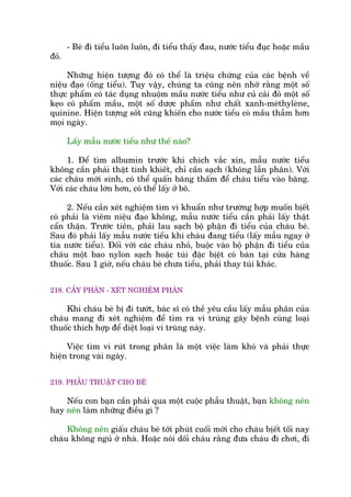 - Beá ài tiïíu luön luön, ài tiïíu thêëy àau, nûúác tiïíu àuåc hoùåc mêìu
àoã.
Nhûäng hiïån tûúång àoá coá thïí laâ triïåu chûáng cuãa caác bïånh vïì
niïåu àaåo (öëng tiïíu). Tuy vêåy, chuáng ta cuäng nïn nhúá rùçng möåt söë
thûåc phêím coá taác duång nhuöåm mêìu nûúác tiïíu nhû cuã caãi àoã möåt söë
keåo coá phêím mêìu, möåt söë dûúåc phêím nhû chêët xanh-meáthyleâne,
quinine. Hiïån tûúång söët cuäng khiïën cho nûúác tiïíu coá mêìu thêîm hún
moåi ngaây.
Lêëy mêîu nûúác tiïíu nhû thïë naâo?
1. Àïí tòm albumin trûúác khi chñch vùæc xin, mêîu nûúác tiïíu
khöng cêìn phaãi thêåt tinh khiïët, chó cêìn saåch (khöng lêîn phên). Vúái
caác chaáu múái sinh, coá thïí quêën bùng thêëm àïí chaáu tiïíu vaâo bùng.
Vúái caác chaáu lúán hún, coá thïí lêëy úã bö.
2. Nïëu cêìn xeát nghiïåm tòm vi khuêín nhû trûúâng húåp muöën bõïët
coá phaãi laâ viïm niïåu àaåo khöng, mêîu nûúác tiïíu cêìn phaãi lêëy thêåt
cêín thêån. Trûúác tiïn, phaãi lau saåch böå phêån ài tiïíu cuãa chaáu beá.
Sau àoá phaãi lêëy mêîu nûúác tiïíu khi chaáu àang tiïíu (lêëy mêîu ngay úã
tia nûúác tiïíu). Àöëi vúái caác chaáu nhoã, buöåc vaâo böå phêån ài tiïíu cuãa
chaáu möåt bao nylon saåch hoùåc tuái àùåc bõïåt coá baán taåi cûãa haâng
thuöëc. Sau 1 giúâ, nïëu chaáu beá chûa tiïíu, phaãi thay tuái khaác.
218. CÊËY PHÊN - XEÁT NGHIÏÅM PHÊN
Khi chaáu beá bõ ài tûúát, baác sô coá thïì yïu cêìu lêëy mêîu phên cuãa
chaáu mang ài xeát nghiïåm àïí tòm ra vi truâng gêy bïånh cuâng loaåi
thuöëc thñch húåp àïí diïåt loaåi vi truâng naây.
Viïåc tòm vi ruát trong phên laâ möåt viïåc laâm khoá vaâ phaãi thûåc
hiïån trong vaâi ngaây.
219. PHÊÎU THUÊÅT CHO BEÁ
Nïëu con baån cêìn phaãi qua möåt cuöåc phêîu thuêåt, baån khöng nïn
hay nïn laâm nhûäng àiïìu gò ?
Khöng nïn giêëu chaáu beá túái phuát cuöëi múái cho chaáu bõïët töëi nay
chaáu khöng nguã úã nhaâ. Hoùåc noái döëi chaáu rùçng àûa chaáu ài chúi, ài
 