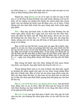 coi chiïëu boáng v.v..., vaâ mö taã bïånh viïån nhû laâ möåt núi giaãi trñ maâ
chaáu seä àûúåc hûúãng nhiïìu àiïìu thêåt thuá võ!
Ngûúåc laåi, cuäng khöng nïn toã veã lo ngaåi vïì möåt tai naån coá thïí
xaãy ra vaâ àïí chaáu bõ àûa túái bïånh viïån möåt mònh, khöng coá böë meå ài
keâm, röìi tin tûúãng vaâo nhûäng liïìu thuöëc mï, thuöëc giaãm àau trong
bïånh viïån maâ khöng túái thùm nom àïí àöång viïn, an uãi chaáu. Cuäng
khöng nïn cho chaáu bõïët trûúác lêu quaá, haâng mêëy tuêìn trûúác ngaây
giaãi phêîu.
Nïn - Baån haäy giûä bònh tônh, coá thaái àöå bònh thûúâng cho túái
trûúác ngaây phêîu thuêåt àöå 2 ngaây múái tòm caách noái cho chaáu bõïët,
chaáu cêìn phaãi túái bïånh viïån àïí "khoãi àau buång", àïí trõ caái cuåc naâo
àoá thûúâng laâm cho chaáu àau v.v... Chaáu beá caâng nhoã, thò caâng baáo
chêåm, nhûng nïn noái túái viïåc naây àïí chaáu coá thúâi gian chuêín bõ sùén
saâng vïì tû tûúãng.
Baån coá thïí noái cho Beá bõïët, trong möåt vaâi ngaây Beá úã bïånh viïån,
ngûúâi ta seä sùn soác chaáu taåi giûúâng nhû thïë naâo, giaãi thñch cho Beá
taåi sao caác baác sô vaâ y taá laåi mùåc àöì trùæng, che muäi, miïång, àeo gùng
tay. Haäy noái vúái Beá vïì caái giûúâng àêíy, vïì taác duång cuãa thuöëc mï vaâ
cho Beá biïët, khi Beá tónh dêåy seä thêëy ngay böë meå úã bïn caånh. Haäy kïí
cho chaáu bõïët, trong söë ngûúâi thên trong gia àònh: baác A, chuá B, cêåu
X, v.v... ngaây xûa cuäng phêîu thuêåt nhû chaáu nïn bêy giúâ rêët khoãe
v.v...
Haäy mang túái bïånh viïån cho chaáu nhûäng àöì chúi quen thuöåc
cuãa chaáu: con buáp bï, öëng nghe bïånh cho buáp bï, buát veä v.v...
Trong nhûäng bïånh viïån tû vaâ möåt söë bïånh viïån àùåc bõïåt, ngûúâi
ta thûúâng cho pheáp ngûúâi nhaâ nguã vúái caác chaáu trong nhûäng àïm
àêìu tiïn úã bïånh viïån. Haäy cöë úã laåi vúái caác chaáu caâng nhiïìu caâng töët.
Nïëu caác chaáu khoác khi baån vïì, haäy hûáa vúái caác chaáu baån seä súám trúã
laåi vaâ àûa cho chaáu giûä chiïëc khùn quaâng hoùåc àöi gùng tay cuãa baån
àïí laâm tin.
Khi cö y taá túái àïí àûa chaáu vaâo phoâng phêîu thuêåt, nïn giûä bònh
tônh, àöång viïn vaâ an uãi chaáu. Haäy àïí chaáu giûä laåi trong trñ hònh
aãnh thên thûúng cuãa baån trûúác khi ài vaâ tin rùçng, khi chaáu trúã laåi
seä laåi gùåp baån bïn giûúâng.
Khi trúã vïì nhaâ sau möåt thúâi gian úã bïånh viïån, haäy gêy laåi tònh
caãm ïm êëm, yïu thûúng lêîn nhau giûäa chaáu vaâ caác anh chõ em cuãa
chaáu.
 