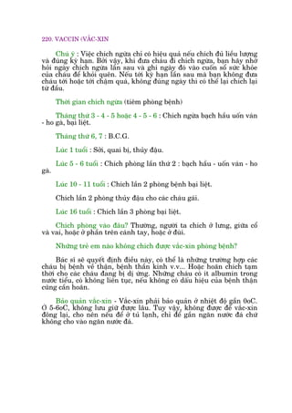 220. VACCIN (VÙÆC-XIN
Chuá yá : Viïåc chñch ngûâa chó coá hiïåu quaã nïëu chñch àuã liïìu lûúång
vaâ àuáng kyâ haån. Búãi vêåy, khi àûa chaáu ài chñch ngûâa, baån haäy nhúá
hoãi ngaây chñch ngûâa lêìn sau vaâ ghi ngaây àoá vaâo cuöën söí sûác khoãe
cuãa chaáu àïí khoãi quïn. Nïëu túái kyâ haån lêìn sau maâ baån khöng àûa
chaáu túái hoùåc túái chêåm quaá, khöng àuáng ngaây thò coá thïí laåi chñch laåi
tûâ àêìu.
Thúâi gian chñch ngûâa (tiïm phoâng bïånh)
Thaáng thûá 3 - 4 - 5 hoùåc 4 - 5 - 6 : Chñch ngûâa baåch hêìu uöën vaán
- ho gaâ, baåi liïåt.
Thaáng thûá 6, 7 : B.C.G.
Luác 1 tuöíi : Súãi, quai bõ, thuãy àêåu.
Luác 5 - 6 tuöíi : Chñch phoâng lêìn thûá 2 : baåch hêìu - uöën vaán - ho
gaâ.
Luác 10 - 11 tuöíi : Chñch lêìn 2 phoâng bïånh baåi liïåt.
Chñch lêìn 2 phoâng thuãy àêåu cho caác chaáu gaái.
Luác 16 tuöíi : Chñch lêìn 3 phoâng baåi liïåt.
Chñch phoâng vaâo àêu? Thûúâng, ngûúâi ta chñch úã lûng, giûäa cöí
vaâ vai, hoùåc úã phêìn trïn caánh tay, hoùåc úã àuâi.
Nhûäng treã em naâo khöng chñch àûúåc vùæc-xin phoâng bïånh?
Baác sô seä quyïët àõnh àiïìu naây, coá thïí laâ nhûäng trûúâng húåp caác
chaáu bõ bïånh vïì thêån, bïånh thêìn kinh v.v... Hoùåc hoaän chñch taåm
thúâi cho caác chaáu àang bõ dõ ûáng. Nhûäng chaáu coá ñt albumin trong
nûúác tiïíu, coá khöng liïn tuåc, nïëu khöng coá dêëu hiïåu cuãa bïånh thêån
cuäng cêìn hoaän.
Baão quaãn vùæc-xin - Vùæc-xin phaãi baão quaãn úã nhiïåt àöå gêìn 0oC.
Ở 5-6oC, khöng lûu giûä àûúåc lêu. Tuy vêåy, khöng àûúåc àïí vùæc-xin
àöng laåi, cho nïn nïëu àïí úã tuã laånh, chó àïí gêìn ngùn nûúác àaá chûá
khöng cho vaâo ngùn nûúác àaá.
 