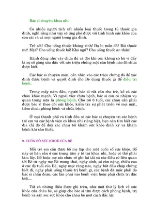 Baác sô chuyïn khoa nhi
Coá nhiïìu ngûúâi tñch rêët nhiïìu loaåi thuöëc trong tuã thuöëc gia
àònh, nghô rùçng nhû vêåy seä ûáng phoá àûúåc vúái tònh hònh sûác khoãe cuãa
con caái vaâ caã moåi ngûúâi trong gia àònh.
Treã söët? Cho uöëng thuöëc khaáng sinh! Da bõ mêín àoã? Böi thuöëc
múä! Mïåt? Cho uöëng thuöëc böí! Khoá nguã? Cho uöëng thuöëc an thêìn!
Haânh àöång nhû vêåy chûa àuã vaâ àöi khi coân khöng coá lúåi vò àêëy
laâ sûå cöë gùæng xoáa dêëu vïët caác triïåu chûáng möåt cùn bïånh naâo àoá chûa
àûúåc biïët.
Caác baác sô chuyïn mön, cêìn nhòn vaâo caác triïåu chûáng àoá àïí xaác
àõnh àûúåc bïånh vaâ quyïët àõnh cho Beá duâng thuöëc gò àïí àiïìu trõ
bïånh.
Trong mêëy nùm àêìu, ngûúâi baác sô rêët cêìn cho treã, kïí caã caác
chaáu khoãe maånh. Vò ngoaâi viïåc chûäa bïånh, baác sô coân coá nhiïåm vuå
quan troång nûäa laâ phoâng bïånh. Cho túái 6 tuöíi, caác chaáu cêìn phaãi
àûúåc baác sô theo doäi sûác khoãe, kiïím tra sûå phaát triïín vïì moåi mùåt,
tiïm chñch phoâng bïånh vaâ chûäa bïånh.
ÚÃ moåi thaânh phöë vaâ tónh àïìu coá caác baác sô chuyïn trõ caác bïånh
treã em vaâ caác bïånh viïån coá khoa nhi riïng biïåt, baån nïn tòm biïët caác
àõa chó àoá àïí àûa caác chaáu túái khaám sûác khoãe àõnh kyâ vaâ khaám
bïånh khi cêìn thiïët.
9. CUÖËN SÖÍ SÛÁC KHOEÃ CUÃA BEÁ
Möîi treã em cêìn àûúåc böë meå lêåp cho möåt cuöën söí sûác khoãe. Söí
naây coá baán sùén úã caác trung têm y tïë taåi khoa nhi, hoùåc coá thïí phaãi
laâm lêëy. Böë hoùåc meå caác chaáu seä ghi laåi têët caã caác àiïìu coá liïn quan
túái Beá tûâ ngaây meå Beá mang thai, ngaây sinh, söë cên nùång, chiïìu cao
úã caác àöå tuöíi cuãa Beá, ngaây moåc rùng naâo, ngaây bùæt àêìu chêåp chûäng
biïët ài, ngaây phaãi uöëng thuöëc trõ bïånh gò, caác bïånh àaä mùæc phaãi do
baác sô chêín àoaán, caác lêìn phaãi vaâo bïånh viïån hoùåc phaãi chûäa trõ àùåc
biïåt...
Têët caã nhûäng àiïìu àûúåc ghi trïn, nhû möåt thûá lyá lõch vïì sûác
khoãe cuãa chaáu beá, seä giuáp cho baác sô tòm àûúåc caách phoâng bïånh, trõ
bïånh vaâ sùn soác sûác khoãe cho chaáu beá möåt caách àùæc lûåc
 