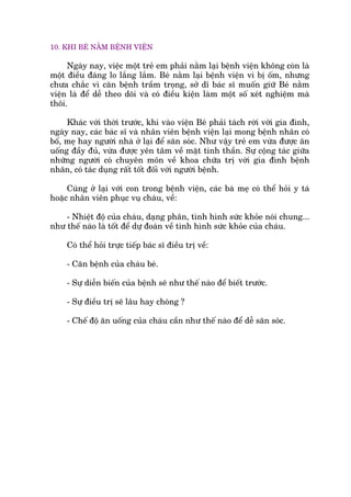 10. KHI BEÁ NÙÇM BÏÅNH VIÏÅN
Ngaây nay, viïåc möåt treã em phaãi nùçm laåi bïånh viïån khöng coân laâ
möåt àiïìu àaáng lo lùæng lùæm. Beá nùçm laåi bïånh viïån vò bõ öëm, nhûng
chûa chùæc vò cùn bïånh trêìm troång, súã dô baác sô muöën giûä Beá nùçm
viïån laâ àïí dïî theo doäi vaâ coá àiïìu kiïån laâm möåt söë xeát nghiïåm maâ
thöi.
Khaác vúái thúâi trûúác, khi vaâo viïån Beá phaãi taách rúâi vúái gia àònh,
ngaây nay, caác baác sô vaâ nhên viïn bïånh viïån laåi mong bïånh nhên coá
böë, meå hay ngûúâi nhaâ úã laåi àïí sùn soác. Nhû vêåy treã em vûâa àûúåc ùn
uöëng àêìy àuã, vûâa àûúåc yïn têm vïì mùåt tinh thêìn. Sûå cöång taác giûäa
nhûäng ngûúâi coá chuyïn mön vïì khoa chûäa trõ vúái gia àònh bïånh
nhên, coá taác duång rêët töët àöëi vúái ngûúâi bïånh.
Cuâng úã laåi vúái con trong bïånh viïån, caác baâ meå coá thïí hoãi y taá
hoùåc nhên viïn phuåc vuå chaáu, vïì:
- Nhiïåt àöå cuãa chaáu, daång phên, tònh hònh sûác khoãe noái chung...
nhû thïë naâo laâ töët àïí dûå àoaán vïì tònh hònh sûác khoãe cuãa chaáu.
Coá thïí hoãi trûåc tiïëp baác sô àiïìu trõ vïì:
- Cùn bïånh cuãa chaáu beá.
- Sûå diïîn biïën cuãa bïånh seä nhû thïë naâo àïí biïët trûúác.
- Sûå àiïìu trõ seä lêu hay choáng ?
- Chïë àöå ùn uöëng cuãa chaáu cêìn nhû thïë naâo àïí dïî sùn soác.
 