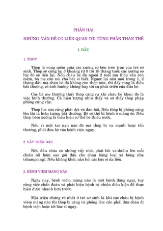 PHÊÌN HAI
NHÛÄNG VÊËN ÀÏÌ COÁ LIÏN QUAN TÚÁI TÛÂNG PHÊÌN THÊN THÏÍ
I. ÀÊÌU
1. THOÁP
Thoáp laâ vuâng mïìm giûäa caác xûúng soå bïn trïn traán cuãa treã sú
sinh. Thoáp seä cûáng laåi úã khoaãng tûâ 8 túái 18 thaáng tuöíi: caác xûúng soå
luác àoá seä liïìn laåi. Nïëu chaáu beá àaä ngoaâi 2 tuöíi maâ thoáp vêîn coân
mïìm, baâ meå cêìn noái cho baác sô biïët. Ngûúåc laåi nïëu múái trong 1, 2
thaáng àêìu maâ chaáu beá àaä khöng coân thoáp nûäa, thò àêëy cuäng laâ àiïìu
bêët thûúâng, coá aãnh hûúãng khöng hay túái sûå phaát triïín cuãa àûáa beá.
Caác baâ meå thûúâng thêëy thoáp cùng ra khi chaáu beá khoác: àoá laâ
viïåc bònh thûúâng. Caã hiïån tûúång nhòn thêëy vaâ súâ thêëy thoáp phêåp
phöìng cuäng vêåy.
Thoáp luác naâo cuäng phaãi deåt vaâ àaân höìi. Nïëu thoáp bõ phöìng cùng
lïn thò laâ hiïån tûúång bêët thûúâng: Beá coá thïí bõ bïånh úã maâng oác. Nïëu
thoáp hoäm xuöëng laâ biïíu hiïån cú thïí beá thiïëu nûúác.
Nïëu vò möåt tai naån naâo àoá maâ thoáp bõ va maånh hoùåc töín
thûúng, phaãi àûa beá vaâo bïånh viïån ngay.
2. VÊÍY TRÏN ÀÊÌU
Nïëu àêìu chaáu coá nhûäng vêíy nhoã, phaãi böi va-dú-lin lïn möîi
chiïìu röìi höm sau göåi àêìu cho chaáu bùçng loaåi xaâ böng nheå
(shampoing). Nïëu khöng khoãi, cêìn hoãi caác baác sô da liïîu.
3. BÏÅNH VIÏM MAÂNG NAÄO
Ngaây nay, bïånh viïm maâng naäo laâ möåt bïånh àaáng ngaåi, tuy
rùçng viïåc chêín àoaán vaâ phaát hiïån bïånh coá nhiïìu àiïìu kiïån àïí thûåc
hiïån àûúåc nhanh hún trûúác.
Möåt triïåu chûáng roä nhêët úã treã sú sinh laâ khi caác chaáu bõ bïånh
viïm maâng naäo thò thoáp bõ cùng vaâ phöìng lïn: cêìn phaãi àûa chaáu ài
bïånh viïån hoùåc túái baác sô ngay.
 