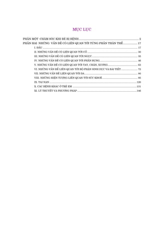 MUÅC LUÅC
PHÊÌN MÖÅT CHÙM SOÁC KHI BEÁ BÕ BÏÅNH................................................................................. 2
PHÊÌN HAI NHÛÄNG VÊËN ÀÏÌ COÁ LIÏN QUAN TÚÁI TÛÂNG PHÊÌN THÊN THÏÍ................... 17
I. ÀÊÌU ............................................................................................................................................ 17
II. NHÛÄNG VÊËN ÀÏÌ COÁ LIÏN QUAN TÚÁI CÖÍ .......................................................................... 30
III. NHÛÄNG VÊËN ÀÏÌ COÁ LIÏN QUAN TÚÁI NGÛÅC ................................................................... 35
IV. NHÛÄNG VÊËN ÀÏÌ COÁ LIÏN QUAN TÚÁI PHÊÌN BUÅNG........................................................ 46
V. NHÛÄNG VÊËN ÀÏÌ COÁ LIÏN QUAN TÚÁI TAY, CHÊN, XÛÚNG............................................ 63
VI. NHÛÄNG VÊËN ÀÏÍ LIÏN QUAN TÚÁI BÖÅ PHÊÅN SINH DUÅC VAÂ BAÂI TIÏËT ........................ 73
VII. NHÛÄNG VÊËN ÀÏÌ LIÏN QUAN TÚÁI DA .............................................................................. 80
VIII. NHÛÄNG HIÏÅN TÛÚÅNG LIÏN QUAN TÚÁI SÛÁC KHOEÃ.................................................... 95
IX. TAI NAÅN .................................................................................................................................120
X. CAÁC BÏÅNH KHAÁC ÚÃ TREÃ EM ...............................................................................................131
XI. LYÁ THUYÏËT VAÂ PHÛÚNG PHAÁP ........................................................................................146
 