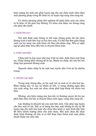 hiïån tûúång laác mùæt cêìn phaãi luyïån têåp cho caác chaáu caách nhòn theo
möåt phûúng phaáp riïng àïí chûäa trõ vaâ luyïån têåp caâng súám caâng töët.
Coá nhiïìu phûúng phaáp thûã nghiïåm àïí phaát hiïån xem caác chaáu
coá bõ keám vïì thõ giaác hay khöng. Coá chaáu múái àûúåc vaâi thaáng cuäng
cêìn phaãi àeo kñnh.
7. GIAÃM THÕ LÛÅC
Treã múái àûúåc mêëy thaáng coá thïí mùæc chûáng giaãm thõ lûåc nhòn
khöng tinh úã möåt bïn hay caã hai bïn mùæt. Coá thïí thûã àún giaãn bùçng
caách roåi tia saáng vaâo mùæt chaáu röìi theo doäi phaãn ûáng. Nïëu coá nghi
ngúâ gò phaãi àûa chaáu àïën baác sô chuyïn khoa mùæt.
8. CHÙÆP LEÅO MÙÆT
Chùæp mùæt laâ loaåi muån nhoã moåc úã búâ mi mùæt, dûúái chên möåt löng
mi. Chùæp choáng khoãi nhûng dïî bõ laåi. Muöën trõ chùæp, chó cêìn böi lïn
chùæp loaåi pommaát khaáng sinh.
Nguyïn nhên chùæp laâ do möåt loaåi tuyïën nhoã úã búâ mi bõ nhiïîm
truâng.
9. CHÛÁNG LAÁC MÙÆT
Trong mêëy thaáng àêìu, coá luác mùæt treã sú sinh coá veã nhû húi laác.
Hiïån tûúång naây vïì sau tûå nhiïn seä hïët, vò trong nhûäng ngaây àêìu
cuãa cuöåc söëng, hai mùæt caác chaáu chûa phöëi húåp khúáp vúái nhau maâ
thöi.
Nhûng, nïëu hiïån tûúång naây keáo daâi vaâ thûúâng xuyïn thò baâ meå
phaãi àûa chaáu túái baác sô chuyïn khoa mùæt ngay, caâng súám caâng töët.
Laác thûúâng laâ khuyïët têåt cuãa möåt bïn mùæt. Cêìn phaãi têåp luyïån
cho bïn mùæt bõ têåt. Baác sô seä bùng kñn bïn mùæt khöng bõ têåt laåi àïí
luyïån têåp cho mùæt kia hoùåc cho chaáu àeo kñnh coá mùæt kñnh àùåc biïåt
àïí àiïìu chónh hûúáng nhòn cho mùæt chaáu. Khi mùæt chaáu àaä nhòn
àûúåc bònh thûúâng röìi baác sô coá thïí thûåc hiïån thïm möåt cuöåc phêîu
thuêåt thêím myä nhoã nûäa.
 