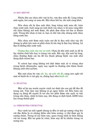10. ÀAU MÙÆT ÀOÃ
Nhiïìu khi caác chaáu nhoã vûâa bõ ho, vûâa àau mùæt àoã. Loâng trùæng
mùæt ngûáa, húi sûng vaâ maâu àoã. Khi chaáu hïët ho, thò mùæt cuäng khoãi.
Nïëu chaáu chó bõ àau mùæt thöi, loâng trùæng mùæt maâu àoã, luön
chaãy nûúác mùæt, buöíi saáng mñ mùæt dñnh vaâo nhau vò dó maâu vaâng àïën
nöîi chaáu khöng múã mùæt àûúåc, thò phaãi àûa chaáu túái baác sô khaám
mùæt. Trong khi chûa coá baác sô, baån coá thïí rûãa nheå nhaâng mùæt chaáu
bùçng nûúác êëm.
Nïëu chaáu múái àûúåc mêëy tuêìn maâ àaä bõ àau mùæt nhû vêåy thò
chuáng ta phaãi tòm xem coá phaãi chaáu bõ tùæc öëng lïå àaåo hay khöng. Lïå
àaåo laâ àûúâng dêîn nûúác mùæt.
Chûáng àau mùæt cuãa treã sú sinh: Chaáu beá khi múái sinh ra dïî bõ
lêy nhiïîm chêët bêín hay vi truâng vaâo mùæt. Búãi vêåy, khi múái loåt loâng,
chaáu thûúâng àûúåc caác baâ àúä tra thuöëc phoâng bïånh vaâo mùæt nhû
dung dõch nitrat baåc.
Vò nitrat baåc cuäng khöng trûâ diïåt àûúåc möåt söë vi truâng nhû
truâng bïånh chlamydia, ngaây nay ngûúâi ta thûúâng nhoã thïm thuöëc
khaáng sinh nhû cycline.
Khi möåt chaáu beá vûâa söët, ho, vaâ mùæt rêët àoã, cuäng nïn nghô túái
möåt söë bïånh do vi ruát gêy ra, chùèng haån nhû bïånh súãi.
11. XOÃ LÖÎ TAI
Möåt söë baâ meå muöën xuyïn vaânh tai dûúái cho con gaái àïí àeo àöì
trang sûác. Viïåc laâm naây khöng coá gò nguy hiïím vúái àiïìu kiïån caác
duång cuå duâng àïí xuyïn löî tai cho treã phaãi àûúåc rûãa saåch vaâ tiïåt
truâng cêín thêån, nhêët laâ hiïån nay, khi àang coá dõch bïånh AIDS traân
lan trong thaânh phöë.
12. VIÏM XÛÚNG CHUÄM ÚÃ TAI
Sau vaânh tai möîi ngûúâi chuáng ta àïìu coá möåt goâ xûúng vöìng lïn
vúái àùåc àiïím laâ coá nhûäng àiïím nhoã hoäm xuöëng, vò thïë àûúåc goåi laâ
xûúng chuäm. Trong söë caác hoäm naây, quan troång nhêët laâ hoäm thöng
vúái tai trong. Khi tai giûäa bõ viïm, hoäm naây dïî bõ nhiïîm truâng vaâ
mûng muã.
 