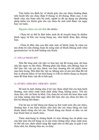 Viïåc kiïím tra àõnh kyâ vïì thñnh giaác cho caác chaáu thûúâng àûúåc
tiïën haânh khi caác chaáu àûúåc 9 thaáng vaâ 24 thaáng. Hiïån nay, úã caác
bïånh viïån saãn hoùåc nhaâ höå sinh, ngûúâi ta àaä aáp duång caác phûúng
phaáp kiïím tra thñnh giaác cho caác chaáu beá múái sinh àûúåc vaâi ngaây
hay vaâi tuêìn.
Nguyïn nhên cuãa têåt àiïëc thò nhiïìu :
- Chaáu beá coá thïí bõ àiïëc bêím sinh do di truyïìn hoùåc bõ nhiïîm
bïånh ngay tûâ khi coân trong buång meå, nhû bïånh thuãy àêåu chùèng
haån.
- Chaáu bõ àiïëc nheå sau khi mùæc möåt söë bïånh; hoùåc bõ viïm tai
maâ chûäa trõ nûãa chûâng; hoùåc do uöëng möåt söë thuöëc khaáng sinh (nhû
gentamicine) vaâ bõ aãnh hûúãng cuãa thuöëc.
17. VÊÅT LAÅ TRONG MUÄI
Nïëu Beá töëng möåt vêåt nhoã vaâ laâm keåt vêåt àoá trong muäi, thò baån
cêìn lêëy ngay ra cho chaáu. Nhûng phaãi cêín thêån, nïëu khöng, baån coá
thïí laâm cho vêåt tuåt sêu thïm vaâo laâm thûúng töín túái phêìn niïm
maåc bïn trong. Nïëu khoá lêëy vêåt ra, khöng nïn cöë maâ nïn àûa Beá túái
baác sô chuyïn khoa vïì tai-muäi-hoång vò úã àoá coá nhiïìu duång cuå chuyïn
mön àïí thûåc hiïån viïåc àoá coá kïët quaã.
18. SÖÍ MUÄI, VIÏM MUÄI, VIÏM MUÄI - HOÅNG
Söí muäi laâ möåt chûáng nheå úã treã em: thaán nhiïåt húi cao hún bònh
thûúâng, muäi chaãy nûúác (möåt chêët nhêìy loãng, khöng maâu). Vúái caác
chaáu lúán, chó vaâi höm laâ khoãi. Caác chaáu beá sú sinh thò keâm theo möåt
vaâi hiïån tûúång nhû khoá nguã, khoá thúã laâm cho caác chaáu buá khoá (vò
khi buá khöng thúã àûúåc).
Caác baâ meå coá thïí duâng caác duång cuå huát nûúác muäi cho caác chaáu,
thûúâng baán úã caác hiïåu thuöëc; nhoã muäi cho caác chaáu bùçng caác loaåi
thuöëc daânh riïng cho treã em. Traánh duâng caác thuöëc coá dêìu vaâ caác
loaåi thuöëc laâm co maåch maáu.
Viïm muäi-hoång laâ chûáng bïånh vïì muäi nhûng lan tûâ phêìn sau
cuãa höëc muäi cho túái hoång vaâ coá caác triïåu chûáng nhû: chaãy nûúác muäi,
coá thïí söët cao, thên nhiïåt tùng àöåt ngöåt nïn coá thïí gêy co giêåt úã caác
chaáu nhoã, ho, khöng chõu ùn, óa chaãy.
 