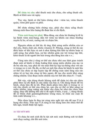 Àïí chûäa trõ cêìn: nhoã thuöëc muäi cho chaáu, cho uöëng thuöëc söët.
Bïånh seä khoãi sau vaâi ngaây.
Tuy vêåy, bïånh coá thïí biïn chûáng nhû : viïm tai, viïm thanh
quaãn, viïm phïë quaãn vaâ phöíi.
Àïí chûäa nhûäng biïën chûáng naây, phaãi cho chaáu uöëng thuöëc
khaáng sinh theo liïìu lûúång àaä àûúåc baác sô chó àõnh.
Viïm muäi-hoång taái phaát: Muâa àöng, caác chaáu beá thûúâng bõ ài bõ
laåi bïånh viïm muäi-hoång, dêîn túái viïm tai khiïën caác chaáu thûúâng
xuyïn bõ ho, söí muäi, xuöëng sûác vaâ chêåm lúán.
Nguyïn nhên coá thïí do: dõ ûáng, khaã nùng miïîn nhiïîm cuãa cú
thïí yïëu, thiïëu chêët sùæt, thiïëu vitamin D. Nhûng, cuäng coá thïí do caác
àiïìu kiïån vïì khñ hêåu vaâ núi úã nhû: khöng khñ khö tûå nhiïn hoùåc vò
sûúãi noáng, buåi phêën hoa, sûå lêy nhiïîm giûäa caác treã trong têåp thïí,
khoái thuöëc laá do ngûúâi lúán huát trong nhaâ àoáng kñn cûãa v.v...
Cuäng nïn chuá yá rùçng cú thïí caác chaáu nhoã sau thúâi gian traánh
àûúåc möåt söë bïånh vò thûâa hûúãng khaã nùng miïîn nhiïîm cuãa meå vaâ
do buá sûäa meå, nay phaãi ài vaâo möåt thúâi kyâ têåp tûå chöëng choåi vúái caác
vi truâng vaâ vi ruát. Do àoá, coá thïí coi möîi lêìn chaáu beá bïånh laâ möåt lêìn
cú thïí cuãa chaáu coá dõp luyïån têåp àïí chöëng cuöåc xêm lùng cuãa caác
nhên töë coá haåi têën cöng tûâ bïn ngoaâi, àïí taåo cho mònh khaã nùng
chöëng nhiïîm. Giai àoaån miïîn nhiïîm cuãa treã hïët khi chaáu 6 - 7 tuöíi.
Búãi vêåy, viïåc duâng thuöëc khaáng sinh àïí chûäa trõ cho caác chaáu
phaãi theo sûå chó àõnh coá cên nhùæc cuãa baác sô. Chó duâng thuöëc àïí trõ
bïånh, chûa hùæn àaä laâ töët. Phaãi daânh phêìn tiïu diïåt vi truâng vaâ vi
ruát cho chñnh cú thïí cuãa chaáu beá, sao cho cú thïí coá khaã nùng tûå
miïîn nhiïîm, tùng cûúâng sûác khoãe cho chaáu beá nhû cho chaáu tùæm
nùæng, thay àöíi khöng khñ chöî úã (ài nghó úã biïín, úã nuái...), duâng thuöëc
àïí coá thïm chêët gammaglobuline trong maáu, töí chûác caác cuöåc ài
tùæm nûúác khoaáng v.v...
Nïëu chaáu luön bõ àau tai cuäng nïn nghô túái vêën àïì naåo V.A úã
hoång cho chaáu. Viïåc naåo V.A cuäng coá taác duång laâm cho chaáu thúã dïî
khi nguã, traánh àûúåc têåt ngaáy.
19. TÊÅT SÛÁT MÖI
Coá chaáu beá múái sinh àaä bõ têåt sûát möi: möåt àûúâng nûát tûâ dûúái
muäi chaåy xuöëng, cheã àöi möi trïn.
 