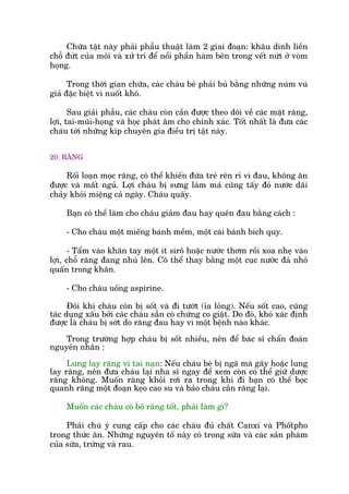 Chûäa têåt naây phaãi phêîu thuêåt laâm 2 giai àoaån: khêu dñnh liïìn
chöî àûát cuãa möi vaâ xûã trñ àïí nöíi phêìn haâm bïn trong vïët nûát úã voâm
hoång.
Trong thúâi gian chûäa, caác chaáu beá phaãi buá bùçng nhûäng nuám vuá
giaã àùåc biïåt vò nuöët khoá.
Sau giaãi phêîu, caác chaáu coân cêìn àûúåc theo doäi vïì caác mùåt rùng,
lúåi, tai-muäi-hoång vaâ hoåc phaát êm cho chñnh xaác. Töët nhêët laâ àûa caác
chaáu túái nhûäng kñp chuyïn gia àiïìu trõ têåt naây.
20. RÙNG
Röëi loaån moåc rùng, coá thïí khiïën àûáa treã rïn ró vò àau, khöng ùn
àûúåc vaâ mêët nguã. Lúåi chaáu bõ sûng laâm maá cuäng têëy àoã nûúác daäi
chaãy khoãi miïång caã ngaây. Chaáu quêëy.
Baån coá thïí laâm cho chaáu giaãm àau hay quïn àau bùçng caách :
- Cho chaáu möåt miïëng baánh mïìm, möåt caái baánh bñch quy.
- Têím vaâo khùn tay möåt ñt sirö hoùåc nûúác thúm röìi xoa nheå vaâo
lúåi, chöî rùng àang nhuá lïn. Coá thïí thay bùçng möåt cuåc nûúác àaá nhoã
quêën trong khùn.
- Cho chaáu uöëng aspirine.
Àöi khi chaáu coân bõ söët vaâ ài tûúát (óa loãng). Nïëu söët cao, cuäng
taác duång xêëu búãi caác chaáu sùén coá chûáng co giêåt. Do àoá, khoá xaác àõnh
àûúåc laâ chaáu bõ súát do rùng àau hay vò möåt bïånh naâo khaác.
Trong trûúâng húåp chaáu bõ söët nhiïìu, nïn àïí baác sô chêín àoaán
nguyïn nhên :
Lung lay rùng vò tai naån: Nïëu chaáu beá bõ ngaä maâ gaäy hoùåc lung
lay rùng, nïn àûa chaáu laåi nha sô ngay àïí xem coân coá thïí giûä dûúåc
rùng khöng. Muöën rùng khoãi rúi ra trong khi ài baån coá thïí boåc
quanh rùng möåt àoaån keåo cao su vaâ baão chaáu cùæn rùng laåi.
Muöën caác chaáu coá böå rùng töët, phaãi laâm gò?
Phaãi chuá yá cung cêëp cho caác chaáu àuã chêët Canxi vaâ Phöëtpho
trong thûác ùn. Nhûäng nguyïn töë naây coá trong sûäa vaâ caác saãn phaâm
cuãa sûäa, trûáng vaâ rau.
 
