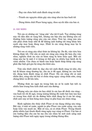 - Daåy caác chaáu biïët caách àaánh rùng tûâ nhoã.
- Traánh caác nguyïn nhên gêy sêu rùng nhû ùn keåo buöíi töëi
- Duâng thïm chêët Fluor haâng ngaây, theo sûå chó dêîn cuãa baác sô.
21. SÊU RÙNG
Treã em coá nhûäng caái "rùng sûäa" cho túái 6 tuöíi. Tuy nhûäng rùng
naây röìi dêìn dêìn seä ruång hïët, nhûng caác bêåc cha meå khöng nïn coi
thûúâng hiïån tûúång rùng sêu cuãa caác chaáu. Traái laåi, rùng naâo sêu
cêìn phaãi chûäa hoùåc nhöí ài àïí khöng aãnh hûúãng túái rùng khaác bïn
caånh sùæp moåc hoùåc àang moåc. Nhêët laâ caác rùng àang moåc laåi laâ
nhûäng rùng vônh viïîn.
Treã em coá rùng sêu nhai thûác ùn khöng kyä. Do àoá, viïåc tiïu hoáa
khöng àûúåc töët. Chó cêìn coá möåt caái rùng sêu cuäng àuã laâm cho viïåc
nhai, nghiïìn thûác ùn cuãa caã haâm rùng bõ keám hiïåu quaã. Möîi caái
rùng sêu laåi laâ möåt öí vi truâng coá thïí gêy ra nhiïìu loaåi bïånh do bõ
viïm nhiïîm. Caác chaáu coá bïånh tim hoùåc bïånh thêëp khúáp cêëp caâng
phaãi àùåc biïåt giûä gòn böå rùng cho khoãi sêu.
Viïåc cêìn thiïët nhêët laâ: daåy cho treã caách àaánh rùng tûâ nhoã, cho
treã ài khaám rùng thûúâng kyâ, cho ùn ñt àöì ngoåt, khöng ùn vaâo buöíi
töëi, duâng kem àaánh rùng coá chêët Fluor. Duâ caái rùng chó coá möåt
chêëm àen, cuäng cêìn túái baác sô chûäa rùng ngay: caâng chûäa súám, caâng
choáng khoãi vaâ àúä töën tiïìn.
Nhûäng thûác ùn ngoåt ùn trong bûäa ùn seä bõ nûúác boåt tiïët ra
nhiïìu laâm trung hoâa tñnh chêët axñt cuãa àûúâng.
Nhûng nïëu caác chaáu ùn keåo nhêët laâ caác keåo dïî dñnh vaâo rùng -
vaâo buöíi töëi röìi ài nguã, trong miïång khöng àuã nûúác boåt laâm tan keåo
vaâ trung hoâa chêët xñt do àûúâng biïën chêët àoång laåi úã caác keä rùng,
chêët axñt naây seä laâm hoãng men rùng vaâ phaá hoaåi caác chên rùng.
Kinh nghiïåm cho thêëy chêët Fluor coá taác duång chöëng sêu rùng.
Búãi vêåy, úã möåt söë nûúác, ngûúâi ta pha Fluor vaâo nûúác uöëng, vaâo sûäa
hoùåc tröån vaâo muöëñ ùn. Möåt söë rau, caá coá chûáa Fluor. Trong thaânh
phêìn nhiïìu loaåi thuöëc àaánh rùng ngaây nay cuäng coá Fluor. Caác baác sô
coân hûúáng dêîn cho caác baâ meå cho caác chaáu beá múái sinh uöëng möåt
lûúång nhoã Fluor möîi ngaây ngay trong nhûäng thaáng àêìu.
 