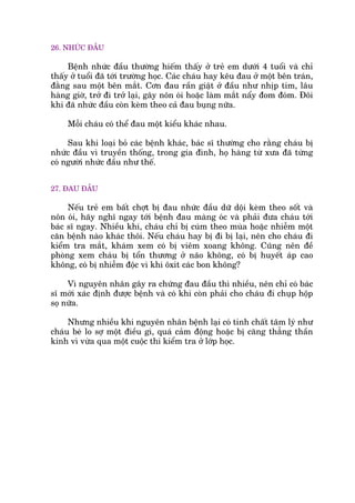 26. NHÛÁC ÀÊÌU
Bïånh nhûác àêìu thûúâng hiïëm thêëy úã treã em dûúái 4 tuöíi vaâ chó
thêëy úã tuöíi àaä túái trûúâng hoåc. Caác chaáu hay kïu àau úã möåt bïn traán,
àùçng sau möåt bïn mùæt. Cún àau rêìn giêåt úã àêìu nhû nhõp tim, lêu
haâng giúâ, trúã ài trúã laåi, gêy nön oái hoùåc laâm mùæt nêíy àom àoám. Àöi
khi àaä nhûác àêìu coân keâm theo caã àau buång nûäa.
Möîi chaáu coá thïí àau möåt kiïíu khaác nhau.
Sau khi loaåi boã caác bïånh khaác, baác sô thûúâng cho rùçng chaáu bõ
nhûác àêìu vò truyïìn thöëng, trong gia àònh, hoå haâng tûâ xûa àaä tûâng
coá ngûúâi nhûác àêìu nhû thïë.
27. ÀAU ÀÊÌU
Nïëu treã em bêët chúåt bõ àau nhûác àêìu dûä döåi keâm theo söët vaâ
nön oái, haäy nghô ngay túái bïånh àau maâng oác vaâ phaãi àûa chaáu túái
baác sô ngay. Nhiïìu khi, chaáu chó bõ cuám theo muâa hoùåc nhiïîm möåt
cùn bïånh naâo khaác thöi. Nïëu chaáu hay bõ ài bõ laåi, nïn cho chaáu ài
kiïím tra mùæt, khaám xem coá bõ viïm xoang khöng. Cuäng nïn àïì
phoâng xem chaáu bõ töín thûúng úã naäo khöng, coá bõ huyïët aáp cao
khöng, coá bõ nhiïîm àöåc vò khñ öxñt caác bon khöng?
Vò nguyïn nhên gêy ra chûáng àau àêìu thò nhiïìu, nïn chó coá baác
sô múái xaác àõnh àûúåc bïånh vaâ coá khi coân phaãi cho chaáu ài chuåp höåp
soå nûäa.
Nhûng nhiïìu khi nguyïn nhên bïånh laåi coá tñnh chêët têm lyá nhû
chaáu beá lo súå möåt àiïìu gò, quaá caãm àöång hoùåc bõ cùng thùèng thêìn
kinh vò vûâa qua möåt cuöåc thi kiïím tra úã lúáp hoåc.
 