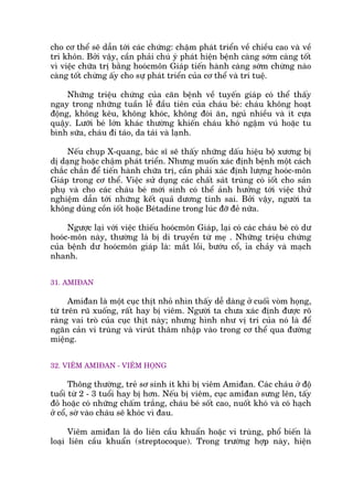 cho cú thïí seä dêîn túái caác chûáng: chêåm phaát triïín vïì chiïìu cao vaâ vïì
trñ khön. Búãi vêåy, cêìn phaãi chuá yá phaát hiïån bïånh caâng súám caâng töët
vò viïåc chûäa trõ bùçng hooácmön Giaáp tiïën haânh caâng súám chûâng naâo
caâng töët chûâng êëy cho sûå phaát triïín cuãa cú thïí vaâ trñ tuïå.
Nhûäng triïåu chûáng cuãa cùn bïånh vïì tuyïën giaáp coá thïí thêëy
ngay trong nhûäng tuêìn lïî àêìu tiïn cuãa chaáu beá: chaáu khöng hoaåt
àöång, khöng kïu, khöng khoác, khöng àoâi ùn, nguã nhiïìu vaâ ñt cûåa
quêåy. Lûúäi beá lúán khaác thûúâng khiïën chaáu khoá ngêåm vuá hoùåc tu
bònh sûäa, chaáu ài taáo, da taái vaâ laånh.
Nïëu chuåp X-quang, baác sô seä thêëy nhûäng dêëu hiïåu böå xûúng bõ
dõ daång hoùåc chêåm phaát triïín. Nhûng muöën xaác àõnh bïånh möåt caách
chùæc chùæn àïí tiïën haânh chûäa trõ, cêìn phaãi xaác àõnh lûúång hooác-mön
Giaáp trong cú thïí. Viïåc sûã duång caác chêët saát truâng coá iöët cho saãn
phuå vaâ cho caác chaáu beá múái sinh coá thïí aãnh hûúãng túái viïåc thûã
nghiïåm dêîn túái nhûäng kïët quaã dûúng tñnh sai. Búãi vêåy, ngûúâi ta
khöng duâng cöìn iöët hoùåc Beátadine trong luác àúä àeã nûäa.
Ngûúåc laåi vúái viïåc thiïëu hooácmön Giaáp, laåi coá caác chaáu beá coá dû
hooác-mön naây, thûúâng laâ bõ di truyïìn tûâ meå . Nhûäng triïåu chûáng
cuãa bïånh dû hooácmön giaáp laâ: mùæt löìi, bûúáu cöí, óa chaãy vaâ maåch
nhanh.
31. AMIÀAN
Amiàan laâ möåt cuåc thõt nhoã nhòn thêëy dïî daâng úã cuöëi voâm hoång,
tûâ trïn ruä xuöëng, rêët hay bõ viïm. Ngûúâi ta chûa xaác àõnh àûúåc roä
raâng vai troâ cuãa cuåc thõt naây; nhûng hònh nhû võ trñ cuãa noá laâ àïí
ngùn caãn vi truâng vaâ viruát thêm nhêåp vaâo trong cú thïí qua àûúâng
miïång.
32. VIÏM AMIÀAN - VIÏM HOÅNG
Thöng thûúâng, treã sú sinh ñt khi bõ viïm Amiàan. Caác chaáu úã àöå
tuöíi tûâ 2 - 3 tuöíi hay bõ hún. Nïëu bõ viïm, cuåc amiàan sûng lïn, têëy
àoã hoùåc coá nhûäng chêëm trùæng, chaáu beá söët cao, nuöët khoá vaâ coá haåch
úã cöí, súâ vaâo chaáu seä khoác vò àau.
Viïm amiàan laâ do liïn cêìu khuêín hoùåc vi truâng, phöí biïën laâ
loaåi liïn cêìu khuêín (streptocoque). Trong trûúâng húåp naây, hiïån
 