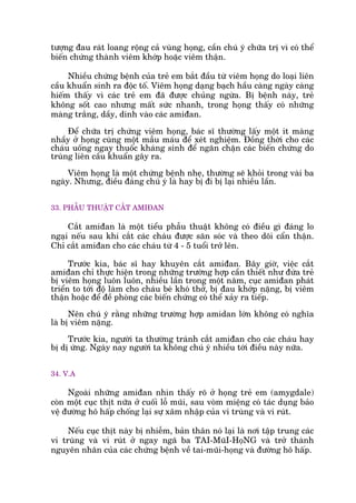 tûúång àau raát loang röång caã vuâng hoång, cêìn chuá yá chûäa trõ vò coá thïí
biïën chûáng thaânh viïm khúáp hoùåc viïm thêån.
Nhiïìu chûáng bïånh cuãa treã em bùæt àêìu tûâ viïm hoång do loaåi liïn
cêìu khuêín sinh ra àöåc töë. Viïm hoång daång baåch hêìu caâng ngaây caâng
hiïëm thêëy vò caác treã em àaä àûúåc chuãng ngûâa. Bõ bïånh naây, treã
khöng söët cao nhûng mêët sûác nhanh, trong hoång thêëy coá nhûäng
maâng trùæng, dêìy, dñnh vaâo caác amiàan.
Àïí chûäa trõ chûáng viïm hoång, baác sô thûúâng lêëy möåt ñt maâng
nhêìy úã hoång cuâng möåt mêîu maáu àïí xeát nghiïåm. Àöìng thúâi cho caác
chaáu uöëng ngay thuöëc khaáng sinh àïí ngùn chùån caác biïën chûáng do
truâng liïn cêìu khuêín gêy ra.
Viïm hoång laâ möåt chûáng bïånh nheå, thûúâng seä khoãi trong vaâi ba
ngaây. Nhûng, àiïìu àaáng chuá yá laâ hay bõ ài bõ laåi nhiïìu lêìn.
33. PHÊÎU THUÊÅT CÙÆT AMIÀAN
Cùæt amiàan laâ möåt tiïíu phêîu thuêåt khöng coá àiïìu gò àaáng lo
ngaåi nïëu sau khi cùæt caác chaáu àûúåc sùn soác vaâ theo doäi cêín thêån.
Chó cùæt amiàan cho caác chaáu tûâ 4 - 5 tuöíi trúã lïn.
Trûúác kia, baác sô hay khuyïn cùæt amiàan. Bêy giúâ, viïåc cùæt
amiàan chó thûåc hiïån trong nhûäng trûúâng húåp cêìn thiïët nhû àûáa treã
bõ viïm hoång luön luön, nhiïìu lêìn trong möåt nùm, cuåc amiàan phaát
triïín to túái àöå laâm cho chaáu beá khoá thúã, bõ àau khúáp nùång, bõ viïm
thêån hoùåc àïí àïì phoâng caác biïën chûáng coá thïí xaãy ra tiïëp.
Nïn chuá yá rùçng nhûäng trûúâng húåp amidan lúán khöng coá nghôa
laâ bõ viïm nùång.
Trûúác kia, ngûúâi ta thûúâng traánh cùæt amiàan cho caác chaáu hay
bõ dõ ûáng. Ngaây nay ngûúâi ta khöng chuá yá nhiïìu túái àiïìu naây nûäa.
34. V.A
Ngoaâi nhûäng amiàan nhòn thêëy roä úã hoång treã em (amygdale)
coân möåt cuåc thõt nûäa úã cuöëi löî muäi, sau voâm miïång coá taác duång baão
vïå àûúâng hö hêëp chöëng laåi sûå xêm nhêåp cuãa vi truâng vaâ vi ruát.
Nïëu cuåc thõt naây bõ nhiïîm, baãn thên noá laåi laâ núi têåp trung caác
vi truâng vaâ vi ruát úã ngay ngaä ba TAI-MuäI-HoåNG vaâ trúã thaânh
nguyïn nhên cuãa caác chûáng bïånh vïì tai-muäi-hoång vaâ àûúâng hö hêëp.
 