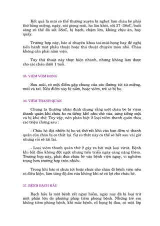 Kïët quaã laâ muäi coá thïí thûúâng xuyïn bõ ngheåt laâm chaáu beá phaãi
thúã bùçng miïång, ngaáy, noái gioång muäi, ho lêu khoãi, söët 37 -38oC, buöíi
saáng coá thïí àaä söët 38oC, bõ haåch, chêåm lúán, khöng chõu ùn, hay
quêëy.
Trûúâng húåp naây, baác sô chuyïn khoa tai-muäi-hoång hay àïì nghõ
tiïën haânh möåt phêîu thuêåt hoùåc thuã thuêåt chuyïn mön nhoã. Chaáu
khöng cêìn phaãi nùçm viïån.
Tuy thuã thuêåt naây thûåc hiïån nhanh, nhûng khöng laâm àûúåc
cho caác chaáu dûúái 1 tuöíi.
35. VIÏM VOÂM HOÅNG
Sau muäi, coá möåt àiïím gùåp chung cuãa caác àûúâng túái tûâ miïång,
muäi vaâ tai. Nïëu àiïím naây bõ nêëm, hoùåc viïm, treã seä bõ ho.
36. VIÏM THANH QUAÃN
Chuáng ta thûúâng nhêån àõnh chung rùçng möåt chaáu beá bõ viïm
thanh quaãn khi chaáu ho ra tiïëng khö nhû choá suãa, tûâng tiïëng möåt
vaâ bõ khoá thúã. Tuy vêåy, nïn phên biïåt 2 loaåi viïm thanh quaãn theo
caác triïåu chûáng sau :
- Chaáu beá àöåt nhiïn bõ ho vaâ thúã rêët khoá vaâo ban àïm vò thanh
quaãn cuãa chaáu bõ co thùæt laåi. Sûå co thùæt naây coá thïí seä hïët sau vaâi giúâ
nhûng röìi seä taái laåi.
- Loaåi viïm thanh quaãn thûá 2 gêy ra búãi möåt loaåi viruát. Bïånh
khi bùæt àêìu khöng àöåt ngöåt nhûng tiïën triïín ngaây caâng nùång thïm.
Trûúâng húåp naây, phaãi àûa chaáu beá vaâo bïånh viïån ngay, vò nghiïm
troång hún trûúâng húåp trïn nhiïìu.
Trong khi baác sô chûa túái hoùåc chûa cho chaáu ài bïånh viïån nïëu
coá àiïìu kiïån, laâm tùng àöå êím cuãa khöng khñ seä coá lúåi cho chaáu beá.
37. BÏÅNH BAÅCH HÊÌU
Baåch hêìu laâ möåt bïånh rêët nguy hiïím, ngaây nay àaä bõ loaåi trûâ
möåt phêìn lúán do phûúng phaáp tiïm phoâng bïånh. Nhûäng treã em
khöng tiïm phoâng bïånh, khi mùæc bïånh, cöí hoång bõ àau, coá möåt lúáp
 