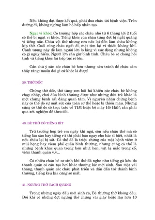 Nïëu khöng àaåt àûúåc kïët quaã, phaãi àûa chaáu túái bïånh viïån. Trïn
àûúâng ài, khöng ngûâng laâm hö hêëp nhên taåo.
Ngaåt vò khoác: Coá trûúâng húåp caác chaáu nhoã tûâ 6 thaáng túái 2 tuöíi
coá thïí bõ ngaåt vò khoác. Tiïëng khoác cuãa chaáu tûâng àúåt bõ ngùæt quaäng
vò tiïëng nêëc. Chaáu vöåi thúã nhûng cún nêëc laåi àïën laâm chaáu khöng
kõp thúã. Cuöëi cuâng chaáu ngêët ài, mùåt tñm laåi vò thiïëu khöng khñ.
Caãnh tûúång naây dïî laâm ngûúâi lúán lo lùæng vò xuác àöång nhûng khöng
coá gò nguy hiïím. Ngûúâi lúán cêìn giûä bònh tônh. Chaáu beá seä choáng höìi
tónh vaâ tiïëng khoác laåi tiïëp tuåc reá lïn.
Cêìn chuá yá sùn soác chaáu beá hún nhûng nïn traánh àïí chaáu caãm
thêëy rùçng: muöën àoâi gò cûá khoác laâ àûúåc!
39. THÚÃ DÖËC
Chûáng thúã döëc, thúã tûâng cún höëi haã khiïën caác chaáu beá khöng
chaåy nhaãy, chúi àuâa bònh thûúâng àûúåc nhû nhûäng àûáa treã khaác laâ
möåt chûáng bïånh rêët àaáng quan têm. Vò nguyïn nhên chûáng bïånh
naây coá thïí do sûå mêët sûác cuãa toaân cú thïí hoùåc bõ thiïëu maáu. Nhûng
cuäng coá thïí do coá truåc trùåc vïì TIM hoùåc böå maáy Hö HêëP; cêìn phaãi
qua xeát nghiïåm àïí theo doäi.
40. BEÁ THÚÃ COÁ TIÏËNG RÑT
Trûâ trûúâng húåp treã em ngaáy khi nguã, coân nïëu chaáu thúã maâ coá
tiïëng laâo xaâo hay tiïëng rñt thò phaãi baáo ngay cho baác sô biïët, nhêët laâ
nïëu chaáu laåi bõ söët. Coá thïí àoá laâ triïåu chûáng cuãa möåt bïånh viïm úã
muäi hoång hay viïm phïë quaãn bònh thûúâng, nhûng cuäng coá thïí laâ
nhûäng bïånh khaác quan troång hún nhû: hen, vêåt laå mùæc trong cöí,
viïm thanh quaãn v.v...
Coá nhiïìu chaáu beá sú sinh khi thúã àaä nghe nhû tiïëng gaâ kïu do
thanh quaãn coá cêëu taåo húi khaác thûúâng luác múái sinh. Sau möåt vaâi
thaáng, thanh quaãn caác chaáu phaát triïín vaâ dêìn dêìn trúã thaânh bònh
thûúâng, tiïëng kïu kia cuäng seä mêët.
41. NGÛNG THÚÃ CAÁCH QUAÄNG
Trong nhûäng ngaây àêìu múái sinh ra, Beá thûúâng thúã khöng àïìu.
Àöi khi coá nhûäng àúåt ngûng thúã chûâng vaâi giêy hoùåc lêu hún 10
 