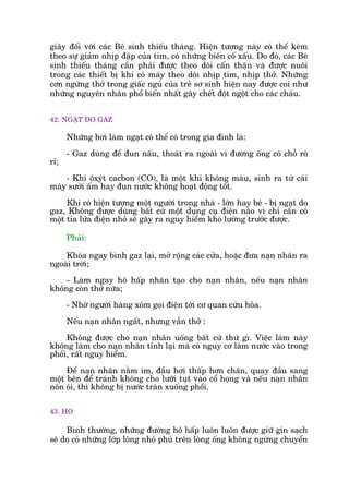 giêy àöëi vúái caác Beá sinh thiïëu thaáng. Hiïån tûúång naây coá thïí keâm
theo sûå giaãm nhõp àêåp cuãa tim, coá nhûäng biïën cöë xêëu. Do àoá, caác Beá
sinh thiïëu thaáng cêìn phaãi àûúåc theo doäi cêín thêån vaâ àûúåc nuöi
trong caác thiïët bõ khñ coá maáy theo doäi nhõp tim, nhõp thúã. Nhûäng
cún ngûâng thúã trong giêëc nguã cuãa treã sú sinh hiïån nay àûúåc coi nhû
nhûäng nguyïn nhên phöí biïën nhêët gêy chïët àöåt ngöåt cho caác chaáu.
42. NGAÅT DO GAZ
Nhûäng húi laâm ngaåt coá thïí coá trong gia àònh laâ:
- Gaz duâng àïí àun nêëu, thoaát ra ngoaâi vò àûúâng öëng coá chöî roâ
ró;
- Khñ öxyát cacbon (CO), laâ möåt khñ khöng maâu, sinh ra tûâ caái
maáy sûúãi êëm hay àun nûúác khöng hoaåt àöång töët.
Khi coá hiïån tûúång möåt ngûúâi trong nhaâ - lúán hay beá - bõ ngaåt do
gaz, Khöng àûúåc duâng bêët cûá möåt duång cuå àiïån naâo vò chó cêìn coá
möåt tia lûãa àiïån nhoã seä gêy ra nguy hiïím khoá lûúâng trûúác àûúåc.
Phaãi:
Khoáa ngay bònh gaz laåi, múã röång caác cûãa, hoùåc àûa naån nhên ra
ngoaâi trúâi;
- Laâm ngay hö hêëp nhên taåo cho naån nhên, nïëu naån nhên
khöng coân thúã nûäa;
- Nhúâ ngûúâi haâng xoám goåi àiïån túái cú quan cûáu hoãa.
Nïëu naån nhên ngêët, nhûng vêîn thúã :
Khöng àûúåc cho naån nhên uöëng bêët cûá thûá gò. Viïåc laâm naây
khöng laâm cho naån nhên tónh laåi maâ coá nguy cú laâm nûúác vaâo trong
phöíi, rêët nguy hiïím.
Àïí naån nhên nùçm im, àêìu húi thêëp hún chên, quay àêìu sang
möåt bïn àïí traánh khöng cho lûúäi tuåt vaâo cöí hoång vaâ nïëu naån nhên
nön oái, thò khöng bõ nûúác traân xuöëng phöíi.
43. HO
Bònh thûúâng, nhûäng àûúâng hö hêëp luön luön àûúåc giûä gòn saåch
seä do coá nhûäng lúáp löng nhoã phuã trïn loâng öëng khöng ngûâng chuyïín
 