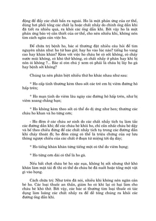 àöång àïí àêíy caác chêët bêín ra ngoaâi. Ho laâ möåt phaãn ûáng cuãa cú thïí,
duâng húi phöíi töëng caác chêët laå hoùåc chêët nhêìy do chñnh öëng dêîn khñ
àaä tiïët ra nhiïìu quaá, ra khoãi caác öëng dêîn khñ. Búãi vêåy ho laâ möåt
phaãn ûáng baão vïå cêìn thiïët cuãa cú thïí, cho nïn nhiïìu khi, khöng nïn
tòm caách ngùn caãn viïåc ho.
Àïí chûäa trõ bïånh ho, baác sô thûúâng àùåt nhiïìu cêu hoãi àïí tòm
nguyïn nhên nhû: ho tûâ bao giúâ, hay ho vaâo luác naâo? tiïëng ho vang
cao hay khaân khaân? Keâm vúái viïåc ho chaáu beá coá söët khöng, coá chaãy
nûúác muäi khöng, coá khoá thúã khöng, coá chêët nhêìy úã phên hay khi bõ
nön oái khöng ?... Baác sô coân chuá yá xem coá phaãi laâ chaáu bõ lêy ho gaâ
hay bïånh súãi khöng?
Chuáng ta nïn phên biïåt nhiïìu thûá ho khaác nhau nhû sau:
* Ho cêëp tñnh thûúâng keâm theo söët caác treã em bõ viïm àûúâng hö
hêëp trïn;
* Ho maån tñnh do viïm lêu ngaây caác àûúâng hö hêëp trïn, nhû bõ
viïm xoang chùèng haån;
* Ho khöng keâm theo söët coá thïí do dõ ûáng nhû hen; thûúâng caác
chaáu ho khan vaâ ho tûâng cún;
- Ho àïm úã caác chaáu sú sinh do caác chêët nhêìy tñch tuå laâm tùæc
caác àûúâng dêîn khñ; àïí caác chaáu beá khoãi ho, chó cêìn nhêëc chaáu beá dêåy
vaâ bïë theo chiïìu àûáng àïí caác chêët nhêìy tñch tuå trong caác àûúâng dêîn
khñ chaãy thoaát ài; ho àïm cuäng coá thïí laâ triïåu chûáng cuãa sûå lûu
thöng ngûúåc chiïìu cuãa caác chêët úã àoaån tûâ miïång túái daå daây;
* Ho tiïëng khaân khaân tûâng tiïëng möåt coá thïí do viïm hoång;
* Ho tûâng cún daâi coá thïí laâ ho gaâ.
Nïëu bêët chúåt chaáu beá ho sùåc suåa, khöng bõ söët nhûng thúã khoá
khùn laâm mùåt taái ài thò coá thïí do chaáu beá àaä nuöët hoùåc töëng möåt vêåt
gò vaâo hoång.
Caách chûäa trõ: Nhû trïn àaä noái, nhiïìu khi khöng nïn ngùn caãn
beá ho. Caác loaåi thuöëc an thêìn, giaãm ho coá khi laåi coá haåi laâm cho
chaáu beá khoá thúã. Búãi vêåy, caác baác sô thûúâng tòm loaåi thuöëc coá taác
duång laâm loaäng caác chêët nhêìy ra àïí dïî töëng chuáng ra khoãi caác
àûúâng öëng dêîn khñ.
 