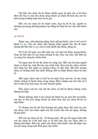 Chó khi naâo chaáu beá ho khan nhiïìu quaá, bõ mêët sûác vò ho ban
àïm thò baác sô múái cho chaáu uöëng thuöëc an thêìn àïí laâm dõu cún ho
nhû trong trûúâng húåp chaáu bõ ho gaâ.
Àöëi vúái caác chaáu bi ho kinh niïn, hay bõ ài bõ laåi, ngûúâi ta
thûúâng aáp duång phûúng phaáp vêån àöång hö hêëp höî trúå viïåc thúã nhên
taåo.
44. HO GAÂ
Ngaây nay, nhúâ phûúng phaáp tiïm phoâng bïånh, nïn ñt treã em bi
bïånh ho gaâ. Vúái caác chaáu nhoã khöng àûúåc ngûúâi lúán cho ài tiïm
chuãng àuã liïìu thò ho gaâ vêîn laâ möåt bïånh dai dùèng, àaáng súå.
Tûâ 8 túái 10 ngaây sau khi tiïëp xuác vúái möåt treã khaác mang bïånh,
chaáu beá bùæt àêìu coá caác triïåu chûáng bõ lêy nhû: söët nheå, bùæt àêìu ho
vaâ caâng luác caâng ho nhiïìu hún.
Tûâ ngaây thûá 15 trúã ài, chaáu ho tûâng cún. Möîi cún ho laâm ngûúâi
chaáu co duám laåi, mùæt àoã raân ruåa nûúác mùæt. Sau cún ho, chaáu vöåi hñt
thúã tûâng húi daâi nghe coá nhûäng tiïëng rñt àùåc biïåt. Àöi khi miïång
chaáu coá nhûäng chêët daäi dñnh khöng nhöí ra àûúåc khiïën chaáu bõ nön
oái.
Möîi ngaây chaáu nhoã coá thïí bõ túái mêëy chuåc cún ho, söë cún caâng
nhiïìu chûáng toã bïånh chaáu caâng nùång. Hiïån tûúång naây keáo daâi tûâ 2
túái 3 tuêìn hay hún nûäa, röìi múái thuyïn giaãm.
Nïëu chaáu vûâa ho vûâa söët thò chaáu coá thïí bõ thïm chûáng viïm
àûúâng hö hêëp.
Thuöëc khaáng sinh ñt taác duång túái bïånh ho gaâ nïn khi trõ bïånh,
caác baác sô chuã yïëu duâng thuöëc an thêìn laâm cho caác chaáu àúä ho vaâ
nguã àûúåc.
Vò nhûäng cún ho túái bêët thûúâng nïn phaãi thay àöíi caách ùn cuãa
caác chaáu. Luác naâo chaáu ngúát cún thò tranh thuã cho ùn ngay, khöng
kïí giúâ giêëc.
Àöëi vúái caác chaáu tûâ 12 - 18 thaáng tuöíi - Ho gaâ rêët nguy hiïím àöëi
vúái caác chaáu beá úã àöå tuöíi naây vò coá thïí laâm cho caác chaáu chïët vò
khöng thúã àûúåc. Búãi vêåy, phaãi cho chaáu nùçm bïånh viïån àïí àûúåc sùn
soác kyä caâng trong möåt thúâi gian cêìn thiïët.
 