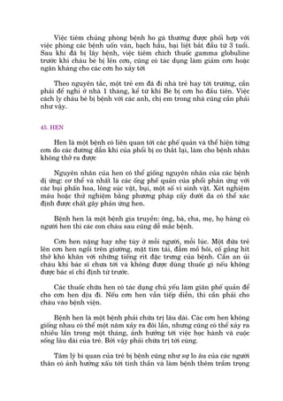 Viïåc tiïm chuãng phoâng bïånh ho gaâ thûúâng àûúåc phöëi húåp vúái
viïåc phoâng caác bïånh uöën vaán, baåch hêìu, baåi liïåt bùæt àêìu tûâ 3 tuöíi.
Sau khi àaä bõ lêy bïånh, viïåc tiïm chñch thuöëc gamma globuline
trûúác khi chaáu beá bõ lïn cún, cuäng coá taác duång laâm giaãm cún hoùåc
ngùn khaáng cho caác cún ho xaãy túái
Theo nguyïn tùæc, möåt treã em àaä ài nhaâ treã hay túái trûúâng, cêìn
phaãi àïí nghó úã nhaâ 1 thaáng, kïí tûâ khi Beá bõ cún ho àêìu tiïn. Viïåc
caách ly chaáu beá bõ bïånh vúái caác anh, chõ em trong nhaâ cuäng cêìn phaãi
nhû vêåy.
45. HEN
Hen laâ möåt bïånh coá liïn quan túái caác phïë quaãn vaâ thïí hiïån tûâng
cún do caác àûúâng dêîn khñ cuãa phöíi bõ co thùæt laåi, laâm cho bïånh nhên
khöng thúã ra àûúåc
Nguyïn nhên cuãa hen coá thïí giöëng nguyïn nhên cuãa caác bïånh
dõ ûáng: cú thïí vaâ nhêët laâ caác öëng phïë quaãn cuãa phöíi phaãn ûáng vúái
caác buåi phêën hoa, löng suác vêåt, buåi, möåt söë vi sinh vêåt. Xeát nghiïåm
maáu hoùåc thûã nghiïåm bùçng phûúng phaáp cêëy dûúái da coá thïí xaác
àõnh àûúåc chêët gêy phaãn ûáng hen.
Bïånh hen laâ möåt bïånh gia truyïìn: öng, baâ, cha, meå, hoå haâng coá
ngûúâi hen thò caác con chaáu sau cuäng dïî mùæc bïånh.
Cún hen nùång hay nheå tuây úã möîi ngûúâi, möîi luác. Möåt àûáa treã
lïn cún hen ngöìi trïn giûúâng, mùåt tñm taái, àêîm möì höi, cöë gùæng hñt
thúã khoá khùn vúái nhûäng tiïëng rñt àùåc trûng cuãa bïånh. Cêìn an uãi
chaáu khi baác sô chûa túái vaâ khöng àûúåc duâng thuöëc gò nïëu khöng
àûúåc baác sô chó àõnh tûâ trûúác.
Caác thuöëc chûäa hen coá taác duång chuã yïëu laâm giaän phïë quaãn àïí
cho cún hen dõu ài. Nïëu cún hen vêîn tiïëp diïîn, thò cêìn phaãi cho
chaáu vaâo bïånh viïån.
Bïånh hen laâ möåt bïånh phaãi chûäa trõ lêu daâi. Caác cún hen khöng
giöëng nhau coá thïí möåt nùm xaãy ra àöi lêìn, nhûng cuäng coá thïí xaãy ra
nhiïìu lêìn trong möåt thaáng, aãnh hûúãng túái viïåc hoåc haânh vaâ cuöåc
söëng lêu daâi cuãa treã. Búãi vêåy phaãi chûäa trõ túái cuâng.
Têm lyá bi quan cuãa treã bõ bïånh cuäng nhû sûå lo êu cuãa caác ngûúâi
thên coá aãnh hûúãng xêëu túái tinh thêìn vaâ laâm bïånh thïm trêìm troång
 