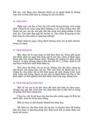Búãi vêåy, viïåc àöång viïn, khuyïën khñch an uãi ngûúâi bïånh laâ nhûäng
viïåc laâm coá tñnh chêët têm lyá, nhûng laåi rêët cêìn thiïët.
46. VIÏM PHÖÍI
Ngaây nay, caác baác sô hay noái möåt caách chung chung: viïm vuâng
phöíi. Chaáu beá bõ viïm vuâng phöíi thûúâng coá caác triïåu chûáng nhû: àöåt
nhiïn söët cao, maá àoã, thúã gêëp (àöi khi caánh muäi phêåp phöìng vò khoá
thúã), ho. Cêìn phaãi àûa gêëp treã túái baác sô. Viïåc chiïëu X-quang seä cho
biïët chaáu bõ viïm phöíi coá röång hay khöng?
Àûúåc chûäa trõ ngay, bùçng thuöëc khaáng sinh, treã seä khoãi nhanh,
trong vaâi ngaây.
47. VIÏM PHÏË QUAÃN
Möåt chaáu beá bõ cuám hoùåc coá thïí keâm theo ho. Viïm phïë quaãn
nïëu àûúåc chûäa trõ ngay khi chaáu chó bõ söët nheå, chaáu seä khoãi ngay
bùçng möåt liïìu thuöëc khaáng sinh. Thûúâng thò chûáng ho khoãi trong
voâng 5 - 6 ngaây nhûng cuäng coá khi keáo daâi túái 1, 2 tuêìn, nhêët laâ vúái
caác chaáu chûa biïët caách khaåc àúâm ra.
Nïëu chaáu àaä khoãi, röìi laåi bõ laåi, khöng nïn cho chaáu uöëng laåi
thûá thuöëc vûâa duâng haäy coân laåi. Nïn cho chaáu ài khaám baác sô vò
chûáng ho cuãa chaáu rêët coá thïí liïn quan túái möåt chûáng viïm maån
tñnh vuâng muäi hoång. Ngoaâi ra coân möåt söë bïånh khaác maâ baác sô cêìn
phaãi nghe vaâ thûã nghiïåm múái biïët àûúåc nhû bõ dõ ûáng, chùèng haån.
48. VIÏM PHÏË QUAÃN DAÅNG HEN
Möåt söë treã em bõ ho khi thay àöíi thúâi tiïët kiïíu ho theo muâa.
Chûáng naây gêy búãi viruát laâm caác chaáu khoá thúã vaâ khi thúã coá tiïëng
rñt giöëng nhû hiïån tûúång hen.
Chaáu ho, söët, bõ röëi loaån tiïu hoáa keáo daâi nhiïìu ngaây, bõ ài bõ laåi
nhiïìu àúåt, muâa heâ röìi laåi muâa àöng.
Möåt söë chaáu coá thïí chuyïín thaânh hen thûåc thuå.
Àïí chûäa trõ, cêìn àûa chaáu túái caác baác sô chuyïn khoa àïí hûúáng
dêîn cho chaáu vïì phûúng phaáp thúã. Biïët caách thúã seä giaãm àûúåc cún
bïånh rêët nhiïìu.
 
