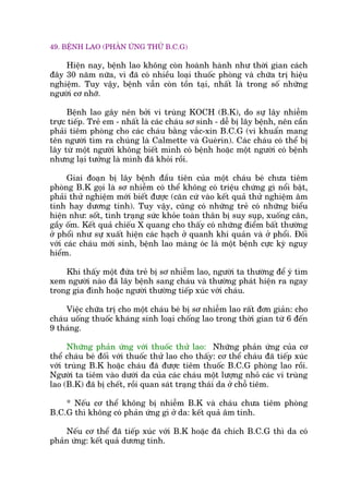 49. BÏÅNH LAO (PHAÃN ÛÁNG THÛÃ B.C.G)
Hiïån nay, bïånh lao khöng coân hoaânh haânh nhû thúâi gian caách
àêy 30 nùm nûäa, vò àaä coá nhiïìu loaåi thuöëc phoâng vaâ chûäa trõ hiïåu
nghiïåm. Tuy vêåy, bïånh vêîn coân töìn taåi, nhêët laâ trong söë nhûäng
ngûúâi cú nhúä.
Bïånh lao gêy nïn búãi vi truâng KOCH (B.K), do sûå lêy nhiïîm
trûåc tiïëp. Treã em - nhêët laâ caác chaáu sú sinh - dïî bõ lêy bïånh, nïn cêìn
phaãi tiïm phoâng cho caác chaáu bùçng vùæc-xin B.C.G (vi khuêín mang
tïn ngûúâi tòm ra chuáng laâ Calmette vaâ Gueárin). Caác chaáu coá thïí bõ
lêy tûâ möåt ngûúâi khöng biïët mònh coá bïånh hoùåc möåt ngûúâi coá bïånh
nhûng laåi tûúãng laâ mònh àaä khoãi röìi.
Giai àoaån bõ lêy bïånh àêìu tiïn cuãa möåt chaáu beá chûa tiïm
phoâng B.K goåi laâ sú nhiïîm coá thïí khöng coá triïåu chûáng gò nöíi bêåt,
phaãi thûã nghiïåm múái biïët àûúåc (cùn cûá vaâo kïët quaã thûã nghiïåm êm
tñnh hay dûúng tñnh). Tuy vêåy, cuäng coá nhûäng treã coá nhûäng biïíu
hiïån nhû: söët, tònh traång sûác khoãe toaân thên bõ suy suåp, xuöëng cên,
gêìy öëm. Kïët quaã chiïëu X quang cho thêëy coá nhûäng àiïím bêët thûúâng
úã phöíi nhû sûå xuêët hiïån caác haåch úã quanh khñ quaãn vaâ úã phöíi. Àöëi
vúái caác chaáu múái sinh, bïånh lao maâng oác laâ möåt bïånh cûåc kyâ nguy
hiïím.
Khi thêëy möåt àûáa treã bõ sú nhiïîm lao, ngûúâi ta thûúâng àïí yá tòm
xem ngûúâi naâo àaä lêy bïånh sang chaáu vaâ thûúâng phaát hiïån ra ngay
trong gia àònh hoùåc ngûúâi thûúâng tiïëp xuác vúái chaáu.
Viïåc chûäa trõ cho möåt chaáu beá bõ sú nhiïîm lao rêët àún giaãn: cho
chaáu uöëng thuöëc khaáng sinh loaåi chöëng lao trong thúâi gian tûâ 6 àïën
9 thaáng.
Nhûäng phaãn ûáng vúái thuöëc thûã lao: Nhûäng phaãn ûáng cuãa cú
thïí chaáu beá àöëi vúái thuöëc thûã lao cho thêëy: cú thïí chaáu àaä tiïëp xuác
vúái truâng B.K hoùåc chaáu àaä àûúåc tiïm thuöëc B.C.G phoâng lao röìi.
Ngûúâi ta tiïm vaâo dûúái da cuãa caác chaáu möåt lûúång nhoã caác vi truâng
lao (B.K) àaä bõ chïët, röìi quan saát traång thaái da úã chöî tiïm.
* Nïëu cú thïí khöng bõ nhiïîm B.K vaâ chaáu chûa tiïm phoâng
B.C.G thò khöng coá phaãn ûáng gò úã da: kïët quaã êm tñnh.
Nïëu cú thïí àaä tiïëp xuác vúái B.K hoùåc àaä chñch B.C.G thò da coá
phaãn ûáng: kïët quaã dûúng tñnh.
 