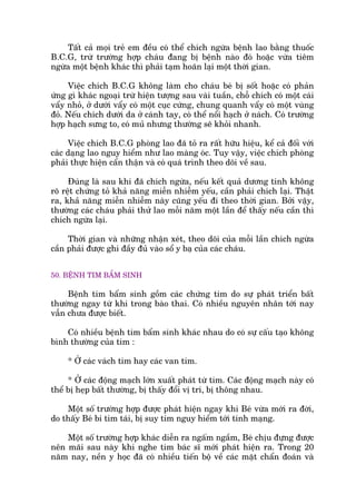 Têët caã moåi treã em àïìu coá thïí chñch ngûâa bïånh lao bùçng thuöëc
B.C.G, trûâ trûúâng húåp chaáu àang bõ bïånh naâo àoá hoùåc vûâa tiïm
ngûâa möåt bïånh khaác thò phaãi taåm hoaän laåi möåt thúâi gian.
Viïåc chñch B.C.G khöng laâm cho chaáu beá bõ söët hoùåc coá phaãn
ûáng gò khaác ngoaåi trûâ hiïån tûúång sau vaâi tuêìn, chöî chñch coá möåt caái
vêíy nhoã, úã dûúái vêíy coá möåt cuåc cûáng, chung quanh vêíy coá möåt vuâng
àoã. Nïëu chñch dûúái da úã caánh tay, coá thïí nöíi haåch úã naách. Coá trûúâng
húåp haåch sûng to, coá muã nhûng thûúâng seä khoãi nhanh.
Viïåc chñch B.C.G phoâng lao àaä toã ra rêët hûäu hiïåu, kïí caã àöëi vúái
caác daång lao nguy hiïím nhû lao maâng oác. Tuy vêåy, viïåc chñch phoâng
phaãi thûåc hiïån cêín thêån vaâ coá quaá trònh theo doäi vïì sau.
Àuáng laâ sau khi àaä chñch ngûâa, nïëu kïët quaã dûúng tñnh khöng
roä rïåt chûáng toã khaã nùng miïîn nhiïîm yïëu, cêìn phaãi chñch laåi. Thêåt
ra, khaã nùng miïîn nhiïîm naây cuäng yïëu ài theo thúâi gian. Búãi vêåy,
thûúâng caác chaáu phaãi thûã lao möîi nùm möåt lêìn àïí thêëy nïëu cêìn thò
chñch ngûâa laåi.
Thúâi gian vaâ nhûäng nhêån xeát, theo doäi cuãa möîi lêìn chñch ngûâa
cêìn phaãi àûúåc ghi àêìy àuã vaâo söí y baå cuãa caác chaáu.
50. BÏÅNH TIM BÊÍM SINH
Bïånh tim bêím sinh göìm caác chûáng tim do sûå phaát triïín bêët
thûúâng ngay tûâ khi trong baâo thai. Coá nhiïìu nguyïn nhên túái nay
vêîn chûa àûúåc biïët.
Coá nhiïìu bïånh tim bêím sinh khaác nhau do coá sûå cêëu taåo khöng
bònh thûúâng cuãa tim :
* ÚÃ caác vaách tim hay caác van tim.
* ÚÃ caác àöång maåch lúán xuêët phaát tûâ tim. Caác àöång maåch naây coá
thïí bõ heåp bêët thûúâng, bõ thêëy àöíi võ trñ, bõ thöng nhau.
Möåt söë trûúâng húåp àûúåc phaát hiïån ngay khi Beá vûâa múái ra àúâi,
do thêëy Beá bi tñm taái, bõ suy tim nguy hiïím túái tñnh maång.
Möåt söë trûúâng húåp khaác diïîn ra ngêëm ngêìm, Beá chõu àûång àûúåc
nïn maäi sau naây khi nghe tim baác sô múái phaát hiïån ra. Trong 20
nùm nay, nïìn y hoåc àaä coá nhiïìu tiïën böå vïì caác mùåt chêín àoaán vaâ
 