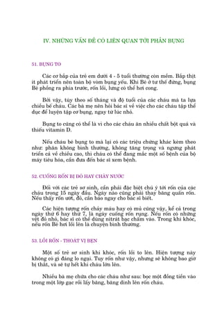 IV. NHÛÄNG VÊËN ÀÏÌ COÁ LIÏN QUAN TÚÁI PHÊÌN BUÅNG
51. BUÅNG TO
Caác cú bùæp cuãa treã em dûúái 4 - 5 tuöíi thûúâng coân mïìm. Bùæp thõt
ñt phaát triïín nïn toaân böå voâm buång yïëu. Khi Beá úã tû thïë àûáng, buång
Beá phöìng ra phña trûúác, röën löìi, lûng coá thïí húi cong.
Búãi vêåy, tuây theo söë thaáng vaâ àöå tuöíi cuãa caác chaáu maâ ta lûåa
chiïìu bïë chaáu. Caác baâ meå nïn hoãi baác sô vïì viïåc cho caác chaáu têåp thïí
duåc àïí luyïån têåp cú buång, ngay tûâ luác nhoã.
Buång to cuäng coá thïí laâ vò cho caác chaáu ùn nhiïìu chêët böåt quaá vaâ
thiïëu vitamin D.
Nïëu chaáu beá buång to maâ laåi coá caác triïåu chûáng khaác keâm theo
nhû: phên khöng bònh thûúâng, khöng tùng troång vaâ ngûng phaát
triïín caã vïì chiïìu cao, thò chaáu coá thïí àang mùæc möåt söë bïånh cuãa böå
maáy tiïu hoáa, cêìn àûa àïën baác sô xem bïånh.
52. CUÖËNG RÖËN BÕ ÀOÃ HAY CHAÃY NÛÚÁC
Àöëi vúái caác treã sú sinh, cêìn phaãi àùåc biïåt chuá yá túái röën cuãa caác
chaáu trong 15 ngaây àêìu. Ngaây naâo cuäng phaãi thay bùng quêën röën.
Nïëu thêëy röën ûúát, àoã, cêìn baáo ngay cho baác sô biïët.
Caác hiïån tûúång röën chaãy maáu hay coá muã cuäng vêåy, kïí caã trong
ngaây thûá 6 hay thûá 7, laâ ngaây cuöëng röën ruång. Nïëu röën coá nhûäng
vïåt àoã nhoã, baác sô coá thïí duâng nitraát baåc chêëm vaâo. Trong khi khoác,
nïëu röën Beá húi löìi lïn laâ chuyïån bònh thûúâng.
53. LÖÌI RÖËN - THOAÁT VÕ BEÅN
Möåt söë treã sú sinh khi khoác, röën löìi to lïn. Hiïån tûúång naây
khöng coá gò àaáng lo ngaåi. Tuy röën nhû vêåy, nhûng seä khöng bao giúâ
bõ thùæt, vaâ seä tûå hïët khi chaáu lúán lïn.
Nhiïìu baâ meå chûäa cho caác chaáu nhû sau: boåc möåt àöìng tiïìn vaâo
trong möåt lúáp gaåc röìi lêëy bùng, bùng dñnh lïn röën chaáu.
 