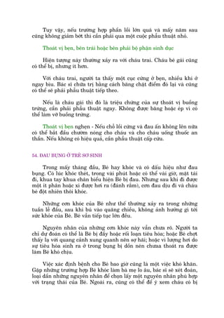 Tuy vêåy, nïëu trûúâng húåp phêìn löìi lúán quaá vaâ mêëy nùm sau
cuäng khöng giaãm búát thò cêìn phaãi qua möåt cuöåc phêîu thuêåt nhoã.
Thoaát võ beån, bïn traái hoùåc bïn phaãi böå phêån sinh duåc
Hiïån tûúång naây thûúâng xaãy ra vúái chaáu trai. Chaáu beá gaái cuäng
coá thïí bõ, nhûng ñt hún.
Vúái chaáu trai, ngûúâi ta thêëy möåt cuåc cûáng úã beån, nhiïìu khi úã
ngay bòu. Baác sô chûäa trõ bùçng caách bùng chùåt àiïím àoá laåi vaâ cuäng
coá thïí seä phaãi phêîu thuêåt tiïëp theo.
Nïëu laâ chaáu gaái thò àoá laâ triïåu chûáng cuãa sûå thoaát võ buöìng
trûáng, cêìn phaãi phêîu thuêåt ngay. Khöng àûúåc bùng hoùåc eáp vò coá
thïí laâm vúä buöìng trûáng.
Thoaát võ beån ngheån - Nïëu chöî löìi cûáng vaâ àau êën khöng lïn nûäa
coá thïí bùæt àêìu chûúâm noáng cho chaáu vaâ cho chaáu uöëng thuöëc an
thêìn. Nïëu khöng coá hiïåu quaã, cêìn phêîu thuêåt cêëp cûáu.
54. ÀAU BUÅNG ÚÃ TREÃ SÚ SINH
Trong mêëy thaáng àêìu, Beá hay khoác vaâ coá dêëu hiïåu nhû àau
buång. Coá luác khoác theát, trong vaâi phuát hoùåc coá thïí vaâi giúâ, mùåt taái
ài, khua tay khua chên biïíu hiïån Beá bõ àau. Nhûng sau khi ài àûúåc
möåt ñt phên hoùåc xò àûúåc húi ra (àaánh rùæm), cún àau dõu ài vaâ chaáu
beá àöåt nhiïn thöi khoác.
Nhûäng cún khoác cuãa Beá nhû thïë thûúâng xaãy ra trong nhûäng
tuêìn lïî àêìu, sau khi buá vaâo quaäng chiïìu, khöng aãnh hûúãng gò túái
sûác khoãe cuãa Beá. Beá vêîn tiïëp tuåc lúán àïìu.
Nguyïn nhên cuãa nhûäng cún khoác naây vêîn chûa roä. Ngûúâi ta
chó dûå àoaán coá thïí laâ Beá bõ àêìy hoùåc röëi loaån tiïu hoáa; hoùåc Beá chúåt
thêëy laå vúái quang caãnh xung quanh nïn súå haäi; hoùåc vò lûúång húi do
sûå tiïu hoáa sinh ra úã trong buång bõ döìn neán chûaa thoaát ra àûúåc
laâm Beá khoá chõu.
Viïåc xaác àõnh bïånh cho Beá bao giúâ cuäng laâ möåt viïåc khoá khùn.
Gùåp nhûäng trûúâng húåp Beá khoác laâm baâ meå lo êu, baác sô seä xeát àoaán,
loaåi dêìn nhûäng nguyïn nhên àïí choån lêëy möåt nguyïn nhên phuâ húåp
vúái traång thaái cuãa Beá. Ngoaâi ra, cuäng coá thïí àïí yá xem chaáu coá bõ
 