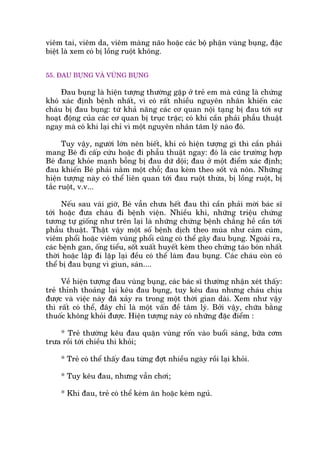 viïm tai, viïm da, viïm maâng naäo hoùåc caác böå phêån vuâng buång, àùåc
biïåt laâ xem coá bõ löìng ruöåt khöng.
55. ÀAU BUÅNG VAÂ VUÂNG BUÅNG
Àau buång laâ hiïån tûúång thûúâng gùåp úã treã em maâ cuäng laâ chûáng
khoá xaác àõnh bïånh nhêët, vò coá rêët nhiïìu nguyïn nhên khiïën caác
chaáu bõ àau buång: tûâ khaã nùng caác cú quan nöåi taång bõ àau túái sûå
hoaåt àöång cuãa caác cú quan bõ truåc trùåc; coá khi cêìn phaãi phêîu thuêåt
ngay maâ coá khi laåi chó vò möåt nguyïn nhên têm lyá naâo àoá.
Tuy vêåy, ngûúâi lúán nïn biïët, khi coá hiïån tûúång gò thò cêìn phaãi
mang Beá ài cêëp cûáu hoùåc ài phêîu thuêåt ngay: àoá laâ caác trûúâng húåp
Beá àang khoãe maånh böîng bõ àau dûä döåi; àau úã möåt àiïím xaác àõnh;
àau khiïën Beá phaãi nùçm möåt chöî; àau keâm theo söët vaâ nön. Nhûäng
hiïån tûúång naây coá thïí liïn quan túái àau ruöåt thûâa, bõ löìng ruöåt, bõ
tùæc ruöåt, v.v...
Nïëu sau vaâi giúâ, Beá vêîn chûa hïët àau thò cêìn phaãi múâi baác sô
túái hoùåc àûa chaáu ài bïånh viïån. Nhiïìu khi, nhûäng triïåu chûáng
tûúng tûå giöëng nhû trïn laåi laâ nhûäng chûáng bïånh chùèng hïì cêìn túái
phêîu thuêåt. Thêåt vêåy möåt söë bïånh dõch theo muâa nhû caãm cuám,
viïm phöíi hoùåc viïm vuâng phöíi cuäng coá thïí gêy àau buång. Ngoaâi ra,
caác bïånh gan, öëng tiïíu, söët xuêët huyïët keâm theo chûáng taáo boán nhêët
thúâi hoùåc lùåp ài lùåp laåi àïìu coá thïí laâm àau buång. Caác chaáu coân coá
thïí bõ àau buång vò giun, saán....
Vïì hiïån tûúång àau vuâng buång, caác baác sô thûúâng nhêån xeát thêëy:
treã thónh thoaãng laåi kïu àau buång, tuy kïu àau nhûng chaáu chõu
àûúåc vaâ viïåc naây àaä xaãy ra trong möåt thúâi gian daâi. Xem nhû vêåy
thò rêët coá thïí, àêy chó laâ möåt vêën àïì têm lyá. Búãi vêåy, chûäa bùçng
thuöëc khöng khoãi àûúåc. Hiïån tûúång naây coá nhûäng àùåc àiïím :
* Treã thûúâng kïu àau quùån vuâng röën vaâo buöíi saáng, bûäa cúm
trûa röìi túái chiïìu thò khoãi;
* Treã coá thïí thêëy àau tûâng àúåt nhiïìu ngaây röìi laåi khoãi.
* Tuy kïu àau, nhûng vêîn chúi;
* Khi àau, treã coá thïí keám ùn hoùåc keám nguã.
 