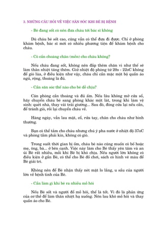 3. NHÛÄNG CÊU HOÃI VÏÌ VIÏÅC SÙN SOÁC KHI BEÁ BÕ BÏÅNH
- Beá àang söët coá nïn àûa chaáu túái baác sô khöng
Duâ chaáu beá söët cao, cuäng vêîn coá thïí àûa ài àûúåc. Chó úã phoâng
khaám bïånh, baác sô múái coá nhiïìu phûúng tiïån àïí khaám bïånh cho
chaáu.
- Coá cêìn choaâng chùn (mïìn) cho chaáu khöng?
Nïëu chaáu àang söët, khöng nïn àùæp thïm chùn vò nhû thïë seä
laâm thên nhiïåt tùng thïm. Giûä nhiïåt àöå phoâng tûâ 20o - 22oC khöng
àïí gioá luâa, úã àiïìu kiïån nhû vêåy, chaáu chó cêìn mùåc möåt böå quêìn aáo
nguã, röång, thoaáng laâ àuã.
- Cêìn sùn soác thïë naâo cho beá dïî chõu?
Cùn phoâng cêìn thoaáng vaâ àuã êëm. Nïëu lêu khöng múã cûãa söí,
haäy chuyïín chaáu beá sang phoâng khaác möåt laát, trong khi laâm vïå
sinh: queát nhaâ, thay vaãi traãi giûúâng... Sau àoá, àoáng cûãa laåi nïëu cêìn,
àïí traánh gioá, röìi laåi chuyïín chaáu vïì.
Haâng ngaây, vêîn lau mùåt, cöí, rûãa tay, chên cho chaáu nhû bònh
thûúâng.
Baån coá thïí tùæm cho chaáu nhûng chuá yá pha nûúác úã nhiïåt àöå 37oC
vaâ phoâng tùæm phaãi kñn, khöng coá gioá.
Trong suöët thúâi gian bõ öëm, chaáu beá naâo cuäng muöën coá böë hoùåc
meå, öng, baâ... úã bïn caånh. Viïåc naây laâm cho Beá thêëy yïn têm vaâ an
uãi Beá rêët nhiïìu, möîi khi Beá bõ khoá chõu. Nïëu ngûúâi lúán khöng coá
àiïìu kiïån úã gêìn Beá, coá thïí cho Beá àöì chúi, saách coá hònh veä maâu àïí
Beá giaãi trñ.
Khöng nïn àïí Beá nhêån thêëy neát mùåt lo lùæng, u sêìu cuãa ngûúâi
lúán vïì bïånh tònh cuãa Beá.
- Cêìn laâm gò khi beá ra nhiïìu möì höi
Nïëu Beá söët vaâ ngûúâi àöí möì höi, thïë laâ töët. Vò àoá laâ phaãn ûáng
cuãa cú thïì àïí laâm thên nhiïåt haå xuöëng. Nïn lau khö möì höi vaâ thay
quêìn aáo cho Beá.
 