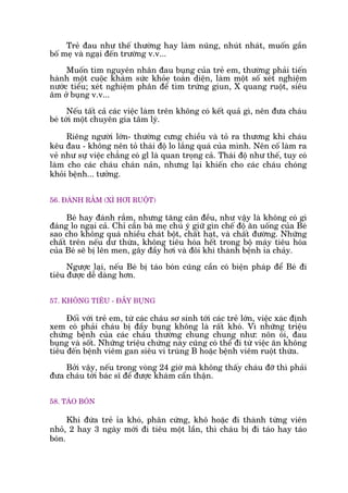 Treã àau nhû thïë thûúâng hay laâm nuäng, nhuát nhaát, muöën gêìn
böë meå vaâ ngaåi àïën trûúâng v.v...
Muöën tòm nguyïn nhên àau buång cuãa treã em, thûúâng phaãi tiïën
haânh möåt cuöåc khaám sûác khoãe toaân diïån, laâm möåt söë xeát nghiïåm
nûúác tiïíu; xeát nghiïåm phên àïí tòm trûáng giun, X quang ruöåt, siïu
êm úã buång v.v...
Nïëu têët caã caác viïåc laâm trïn khöng coá kïët quaã gò, nïn àûa chaáu
beá túái möåt chuyïn gia têm lyá.
Riïng ngûúâi lúán- thûúâng cûng chiïìu vaâ toã ra thûúng khi chaáu
kïu àau - khöng nïn toã thaái àöå lo lùæng quaá cuãa mònh. Nïn cöë laâm ra
veã nhû sûå viïåc chùèng coá gl laâ quan troång caã. Thaái àöå nhû thïë, tuy coá
laâm cho caác chaáu chaán naãn, nhûng laåi khiïën cho caác chaáu choáng
khoãi bïånh... tûúãng.
56. ÀAÁNH RÙÆM (XÒ HÚI RUÖÅT)
Beá hay àaánh rùæm, nhûng tùng cên àïìu, nhû vêåy laâ khöng coá gò
àaáng lo ngaåi caã. Chó cêìn baâ meå chuá yá giûä gòn chïë àöå ùn uöëng cuãa Beá
sao cho khöng quaá nhiïìu chaát böåt, chêët haåt, vaâ chêët àûúâng. Nhûäng
chêët trïn nïëu dû thûâa, khöng tiïu hoáa hïët trong böå maáy tiïu hoáa
cuãa Beá seä bõ lïn men, gêy àêìy húi vaâ àöi khi thaânh bïånh óa chaãy.
Ngûúåc laåi, nïëu Beá bõ taáo boán cuäng cêìn coá biïån phaáp àïí Beá ài
tiïu àûúåc dïî daâng hún.
57. KHÖNG TIÏU - ÀÊÌY BUÅNG
Àöëi vúái treã em, tûâ caác chaáu sú sinh túái caác treã lúán, viïåc xaác àõnh
xem coá phaãi chaáu bõ àêìy buång khöng laâ rêët khoá. Vò nhûäng triïåu
chûáng bïånh cuãa caác chaáu thûúâng chung chung nhû: nön oái, àau
buång vaâ söët. Nhûäng triïåu chûáng naây cuäng coá thïí ài tûâ viïåc ùn khöng
tiïu àïën bïånh viïm gan siïu vi truâng B hoùåc bïånh viïm ruöåt thûâa.
Búãi vêåy, nïëu trong voâng 24 giúâ maâ khöng thêëy chaáu àúä thò phaãi
àûa chaáu túái baác sô àïí àûúåc khaám cêín thêån.
58. TAÁO BOÁN
Khi àûáa treã óa khoá, phên cûáng, khö hoùåc ài thaânh tûâng viïn
nhoã, 2 hay 3 ngaây múái ài tiïu möåt lêìn, thò chaáu bõ ài taáo hay taáo
boán.
 