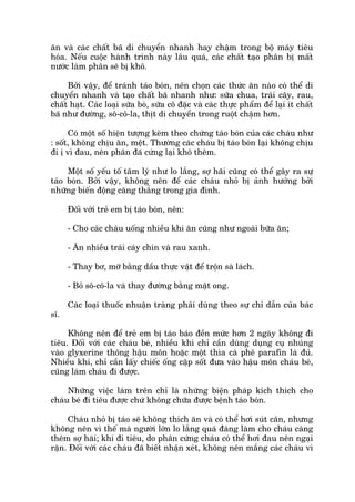 ùn vaâ caác chêët baä di chuyïín nhanh hay chêåm trong böå maáy tiïu
hoáa. Nïëu cuöåc haânh trònh naây lêu quaá, caác chêët taåo phên bõ mêët
nûúác laâm phên seä bõ khö.
Búãi vêåy, àïí traánh taáo boán, nïn choån caác thûác ùn naâo coá thïí di
chuyïín nhanh vaâ taåo chêët baä nhanh nhû: sûäa chua, traái cêy, rau,
chêët haåt. Caác loaåi sûäa boâ, sûäa cö àùåc vaâ caác thûåc phêím àïí laåi ñt chêët
baä nhû àûúâng, sö-cö-la, thõt di chuyïín trong ruöåt chêåm hún.
Coá möåt söë hiïån tûúång keâm theo chûáng taáo boán cuãa caác chaáu nhû
: söët, khöng chõu ùn, mïåt. Thûúâng caác chaáu bõ taáo boán laåi khöng chõu
ài õ vò àau, nïn phên àaä cûáng laåi khö thïm.
Möåt söë yïëu töë têm lyá nhû lo lùæng, súå haäi cuäng coá thïí gêy ra sûå
taáo boán. Búãi vêåy, khöng nïn àïí caác chaáu nhoã bõ aãnh hûúãng búãi
nhûäng biïën àöång cùng thùèng trong gia àònh.
Àöëi vúái treã em bõ taáo boán, nïn:
- Cho caác chaáu uöëng nhiïìu khi ùn cuäng nhû ngoaâi bûäa ùn;
- Ùn nhiïìu traái caáy chñn vaâ rau xanh.
- Thay bú, múä bùçng dêìu thûåc vêåt àïí tröån saâ laách.
- Boã sö-cö-la vaâ thay àûúâng bùçng mêåt ong.
Caác loaåi thuöëc nhuêån traâng phaãi duâng theo sûå chó dêîn cuãa baác
sô.
Khöng nïn àïí treã em bõ taáo baáo àïìn mûác hún 2 ngaây khöng ài
tiïu. Àöëi vúái caác chaáu beá, nhiïìu khi chó cêìn duâng duång cuå nhuáng
vaâo glyxerine thöng hêåu mön hoùåc möåt thòa caâ phï parafin laâ àuã.
Nhiïìu khi, chó cêìn lêëy chiïëc öëng cùåp söët àûa vaâo hêåu mön chaáu beá,
cuäng laâm chaáu ài àûúåc.
Nhûäng viïåc laâm trïn chó laâ nhûäng biïån phaáp kñch thñch cho
chaáu beá ài tiïu àûúåc chûá khöng chûäa àûúåc bïånh taáo boán.
Chaáu nhoã bõ taáo seä khöng thñch ùn vaâ coá thïí húi suát cên, nhûng
khöng nïn vò thïë maâ ngûúâi lúán lo lùæng quaá àaáng laâm cho chaáu caâng
thïm súå haäi; khi ài tiïu, do phên cûáng chaáu coá thïí húi àau nïn ngaåi
rùån. Àöëi vúái caác chaáu àaä biïët nhêån xeát, khöng nïn mùæng caác chaáu vò
 