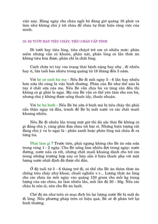 viïåc naây. Haâng ngaây cho chaáu ngöìi bö àuáng giúâ quaäng 10 phuát vaâ
laâm nhû khöng chuá yá túái chaáu àïí chaáu tûå thûåc hiïån cöng viïåc cuãa
mònh.
59. ÀI TÛÚÁT HAY TIÏU CHAÃY, TIÏU CHAÃY CÊËP TÑNH
Ài tûúát hay tiïu loãng, tiïu chaãyúã treã em coá nhiïìu mûác: phên
mïìm nhûng vêîn coá khuön, phên naát, phên loãng coá lêîn thûác ùn
khöng tiïu hoáa àûúåc, phên chó laâ chêët loãng.
Caách chûäa trõ tuây vaâo traång thaái bïånh nùång hay nheå , ài nhiïìu
hay ñt, lûáa tuöíi bao nhiïu trong quaäng tûâ 18 thaáng àïën 3 nùm.
Vúái beá sú sinh buá meå - Nïëu Beá ài möîi ngaây 5 - 6 lêìn hay nhiïìu
hún nûäa thò cuäng laâ viïåc bònh thûúâng. Phên cuãa Beá nhû thïë naâo laâ
tuây úã chêët sûäa cuãa meå. Nïëu Beá vêîn chõu buá vaâ tùng cên àïìu thò
khöng coá gò phaãi lo ngaåi. Meå cuãa Beá vêîn coá thïí yïn têm cho con buá,
nhûng chuá yá khöng àûúåc uöëng thuöëc têíy, thuöëc nhuêån.
Vúi beá buá bònh - Nïëu Beá buá sûäa úã bònh maâ bõ tiïu chaãy thò phaãi
cêín thêån ngay tûâ àêìu, traánh àïí Beá bõ mêët nûúác vaâ caác chêët muöëi
khoaáng nhiïìu.
Nïëu Beá ài nhiïìu lêìn trong möåt giúâ thò duâ sùæc thaái Beá khöng coá
gò àaáng chuá yá, cuäng phaãi àûa chaáu túái baác sô. Nhûäng hiïån tûúång rêët
àaáng chuá yá vaâ lo ngaåi laâ : phên xanh hoùåc phên loãng maâ chaáu ài ra
tûâng tia.
Phaãi laâm gò ? Trûúác tiïn, phaãi ngûng khöng cho Beá ùn sûäa nûäa
trong voâng 1 - 2 ngaây. Cho Beá uöëng laâm nhiïìu àúåt trong ngaây: nûúác
àûúâng, nûúác nêëu caâ röët, nhûäng chêët muöëi khoaáng daânh cho treã em
trong nhûäng trûúâng húåp naây coá baán sùén úã hiïåu thuöëc pha vúái möåt
lûúång nûúác nhêët àõnh àaä àûúåc chó dêîn.
ÚÃ àöå tuöíi tûâ 5 - 6 thaáng trúã ài, coá thïí cho Beá ùn thïm thûác ùn
chöëng tiïu chaãy nhû khoai, chuöëi nghiïìn v.v... Lûúång thûác ùn loãng
cho caác chaáu ùn möîi ngaây vaâo quaäng 150 gram cho möîi kg troång
lûúång cuãa caác chaáu, ùn laâm nhiïìu lêìn, möîi lêìn àöå 20 - 30g. Nïëu caác
chaáu bõ nön oái, nïn cho Beá ùn laånh.
Chïë àöå ùn nhû trïn coá muåc àñch buâ laåi lûúång nûúác Beá bõ mêët do
ài loãng. Nïëu phûúng phaáp trïn coá hiïåu quaã, Beá seä ài phên trúã laåi
bònh thûúâng.
 