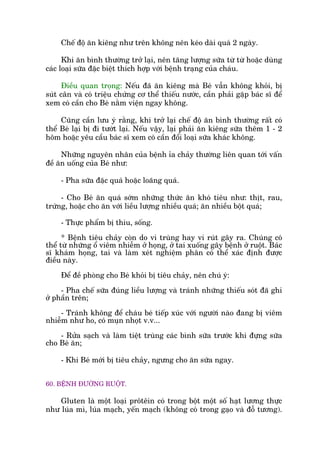 Chïë àöå ùn kiïng nhû trïn khöng nïn keáo daâi quaá 2 ngaây.
Khi ùn bònh thûúâng trúã laåi, nïn tùng lûúång sûäa tûâ tûâ hoùåc duâng
caác loaåi sûäa àùåc biïåt thñch húåp vúái bïånh traång cuãa chaáu.
Àiïìu quan troång: Nïëu àaä ùn kiïng maâ Beá vêîn khöng khoãi, bõ
suát cên vaâ coá triïåu chûáng cú thïí thiïëu nûúác, cêìn phaãi gùåp baác sô àïí
xem coá cêìn cho Beá nùçm viïån ngay khöng.
Cuäng cêìn lûu yá rùçng, khi trúã laåi chïë àöå ùn bònh thûúâng rêët coá
thïí Beá laåi bõ ài tûúát laåi. Nïëu vêåy, laåi phaãi ùn kiïng sûäa thïm 1 - 2
höm hoùåc yïu cêìu baác sô xem coá cêìn àöíi loaåi sûäa khaác khöng.
Nhûäng nguyïn nhên cuãa bïånh óa chaãy thûúâng liïn quan túái vêën
àïì ùn uöëng cuãa Beá nhû:
- Pha sûäa àùåc quaá hoùåc loaäng quaá.
- Cho Beá ùn quaá súám nhûäng thûác ùn khoá tiïu nhû: thõt, rau,
trûáng, hoùåc cho ùn vúái liïìu lûúång nhiïìu quaá; ùn nhiïìu böåt quaá;
- Thûåc phêím bõ thiu, söëng.
* Bïånh tiïu chaãy coân do vi truâng hay vi ruát gêy ra. Chuáng coá
thïí tûâ nhûäng öí viïm nhiïîm úã hoång, úã tai xuöëng gêy bïånh úã ruöåt. Baác
sô khaám hoång, tai vaâ laâm xeát nghiïåm phên coá thïí xaác àõnh àûúåc
àiïìu naây.
Àïí àïì phoâng cho Beá khoãi bõ tiïu chaãy, nïn chuá yá:
- Pha chïë sûäa àuáng liïìu lûúång vaâ traánh nhûäng thiïëu soát àaä ghi
úã phêìn trïn;
- Traánh khöng àïí chaáu beá tiïëp xuác vúái ngûúâi naâo àang bõ viïm
nhiïîm nhû ho, coá muån nhoåt v.v...
- Rûãa saåch vaâ laâm tiïåt truâng caác bònh sûäa trûúác khi àûång sûäa
cho Beá ùn;
- Khi Beá múái bõ tiïu chaãy, ngûng cho ùn sûäa ngay.
60. BÏÅNH ÀÛÚÂNG RUÖÅT.
Gluten laâ möåt loaåi prötïin coá trong böåt möåt söë haåt lûúng thûåc
nhû luáa mò, luáa maåch, yïën maåch (khöng coá trong gaåo vaâ àöî tûúng).
 