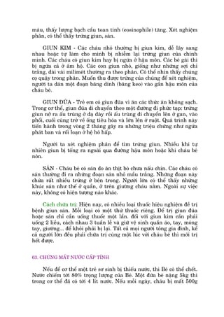 maáu, thêëy lûúång baåch cêìu toan tñnh (eosinophile) tùng. Xeát nghiïåm
phên, coá thïí thêëy trûáng giun, saán.
GIUN KIM - Caác chaáu nhoã thûúâng bõ giun kim, dïî lêy sang
nhau hoùåc tûå laâm cho mònh bõ nhiïîm laåi trûáng giun cuãa chñnh
mònh. Caác chaáu coá giun kim hay bõ ngûáa úã hêåu mön. Caác beá gaái thò
bõ ngûáa caã úã êm höå. Caác con giun nhoã, giöëng nhû nhûäng súåi chó
trùæng, daâi vaâi milimeát thûúâng ra theo phên. Coá thïí nhòn thêëy chuáng
coå quêåy trong phên. Muöën thu àûúåc trûáng cuãa chuáng àïí xeát nghiïåm,
ngûúâi ta daán möåt àoaån bùng dñnh (bùng keo) vaâo gêìn hêåu mön cuãa
chaáu beá.
GIUN ÀUÄA - Treã em coá giun àuäa vò ùn caác thûác ùn khöng saåch.
Trong cú thïí, giun àuäa di chuyïín theo möåt àûúâng ài phûác taåp: trûáng
giun núã ra êëu truâng úã daå daây röìi êëu truâng di chuyïín lïn úã gan, vaâo
phöíi, cuöëi cuâng trúã vïì öëng tiïu hoáa vaâ lúán lïn úã ruöåt. Quaá trònh naây
tiïën haânh trong voâng 2 thaáng gêy ra nhûäng triïåu chûáng nhû ngûáa
phaát ban vaâ röëi loaån úã hïå hö hêëp.
Ngûúâi ta xeát nghiïåm phên àïí tòm trûáng giun. Nhiïìu khi tûå
nhiïn giun bõ töëng ra ngoaâi qua àûúâng hêåu mön hoùåc khi chaáu beá
nön.
SAÁN - Chaáu beá coá saán do ùn thõt boâ chûa nêëu chñn. Caác chaáu coá
saán thûúâng ài ra nhûäng àoaån saán nhoã mêìu trùæng. Nhûäng àoaån naây
chûáa rêët nhiïìu trûáng úã bïn trong. Ngûúâi lúán coá thïí thêëy nhûäng
khuác saán nhû thïë úã quêìn, úã trïn giûúâng chaáu nùçm. Ngoaâi sûå viïåc
naây, khöng coá hiïån tûúång naâo khaác.
Caách chûäa trõ: Hiïån nay, coá nhiïìu loaåi thuöëc hiïåu nghiïåm àïì trõ
bïånh giun saán. Möîi loaåi coá möåt thûá thuöëc riïng. Àïí trõ giun àuäa
hoùåc saán chó cêìn uöëng thuöëc möåt lêìn. àöëi vúái giun kim cêìn phaãi
uöëng 2 liïìu, caách nhau 3 tuêìn lïî vaâ giûä vïå sinh quêìn aáo, tay, moáng
tay, giûúâng... àïí khoãi phaãi bõ laåi. Têët caã moåi ngûúâi toãng gia àònh, kïí
caã ngûúâi lúán àïìu phaãi chûäa trõ cuâng möåt luác vúái chaáu beá thò múái trõ
hïët àûúåc.
63. CHÛÁNG MÊËT NÛÚÁC CÊËP TÑNH
Nïëu àïí cú thïí möåt treã sú sinh bõ thiïëu nûúác, thò Beá coá thïí chïët.
Nûúác chiïëm túái 80% troång lûúång cuãa Beá. Möåt àûáa beá nùång 5kg thò
trong cú thïí àaä coá túái 4 lñt nûúác. Nïëu möîi ngaây, chaáu bõ mêët 500g
 