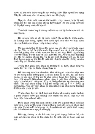 nûúác, söë cên cuãa chaáu cuäng bõ suåt xuöëng 1/10. Möåt ngûúâi lúán nùång
70kg bõ mêët nûúác nhû beá, coá nghôa laâ suåt 7kg/ngaây.
Nguyïn nhên mêët nûúác coá thïí do tiïu chaãy, nön oái, hoùåc bõ toaát
nhiïìu möì höi maâ sau àoá laåi khöng àûúåc ngûúâi lúán cho uöëng nûúác àïí
buâ àùæp laåi lûúång nûúác àaä bõ mêët.
Treã dûúái 1 nùm hay 6 thaáng tuöíi maâ cú thïí bõ thiïëu nûúác thò rêët
nguy hiïím.
Beá coá biïíu hiïån gò khi bõ thiïëu nûúác? Khi cú thïí bõ thiïëu nûúác,
Beá khöng hoaåt àöång, ngûúâi nhû buöìn nguã, rïn kheä, veã mùåt buöìn
rêìu, xanh taái, mùæt thêm, thoáp truäng xuöëng.
Coá möåt caách thûã dïî daâng: lêëy ngoán tay veáo kheä vaâo lúáp da buång
cuãa Beá. Nïëu cú thïí Beá thiïëu nûúác, lúáp da nhö lïn vaâ cûá giûä vïët nhùn
nhû thïë, giöëng nhû ta bêëu vaâo möåt maãnh vaãi vêåy. Àiïìu naây chûáng
toã cú thïí chaáu Beá àaä mêët tûâ 10% nûúác trúã lïn. Nïëu chó mêët khoaãng
5%, thò vïët nhùn khöng lêu vaâ da dïî bònh thûúâng trúã laåi. àïí xaác
àõnh lûúång nûúác cú thïí Beá àaä mêët, töët nhêët laâ cên Beá röëi lêëy söë cên
trûúác àêy trûâ ài söë cên múái.
Trong thúâi gian naây, chaáu beá thûúâng bõ ài tûúát, phên loãng vaâ
xanh. Beá vêîn chõu buá bònh, nhûng hay oái.
Àïí chûäa trõ, cêìn laâm cho chaáu khoãi chûáng ài tûúát: cho nhõn sûäa
vaâ cho uöëng nûúác àûúâng pha ñt muöëi, nûúác cuã caâ röët. Taåi caác hiïåu
thuöëc, coá baán sùén nhûäng goái àïí pha thaânh dung dõch àûúâng - muöëi
theo tyã lïå vûâa àuã. Nïn cho caác chaáu uöëng ñt möåt, laâm nhiïìu lêìn. Möîi
ngaây, chaáu beá phaãi uöëng tûâ 150 g túái 200 g cho möîi kg cên nùång cuãa
chaáu. Thñ duå: chaáu nùång 5 kg thò uöëng: 200 g x 5 = 1.000 g
nûúác/ngaây. Nhû vêåy möåt chaáu beá cên nùång 5 kg phaãi uöëng khoaãng
3/4 lñt nûúác trong 24 giúâ.
Trûúâng húåp Beá vêîn bõ ài tûúát maâ khöng chõu uöëng nûúác thò baác
sô phaãi truyïìn nûúác qua àûúâng tônh maåch cho chaáu. Viïåc naây chó
thûåc hiïån àûúåc úã bïånh viïån.
Àiïìu quan troång khi sùn soác möåt àûáa treã laâ phaãi nhêån biïët kõp
thúâi tònh traång cú thïí cuãa chaáu bõ thiïëu nûúác àïí coá biïån phaáp ûáng
cûáu gêëp. Chó cêìn àïí tònh traång naây keáo daâi möåt vaâi giúâ laâ tñnh maång
cuãa chaáu beá trúã nïn nguy kõch ngay.
Búãi vêåy, chuáng ta cêìn hïët sûác chuá yá túái traång thaái cú thïí, sùæc
mùåt, cûã chó cuãa chaáu beá khi chaáu bõ: ài tûúát, nön oái hoùåc toaát möì
höi.
 